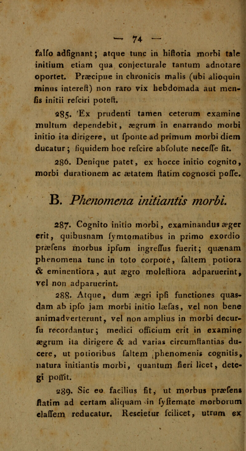 falfo adfignant; atque tunc in hiftoria morbi tale initium etiam qua conjecturale tantum adnotare oportet. Praecipue in chronicis malis (ubi alioquin minus intereft) non raro vix hebdomada aut men- fis initii refciri poteft* 285* 'Ex prudenti tamen ceterum examine multum dependebit, aegrum in enarrando morbi initio ita dirigere, ut fponte ad primum morbi diem ducatur; liquidem hoc refcire abfolute neceJTe fit. 286* Denique patet, ex hocce inirio cognito, morbi durationem ac aetatem ftatim cognosci pofle. B. Phenomena initiantis morbi. 287. Cognito initio morbi, examinandus aeger erit, quibusnam fymtomatibus in primo exordio praefens morbus ipfum ingreflus fuerit; quaenam pbenomena tunc in toto corpore, faltem potiora & eminentiora, aut aegro moleliiora adparuerint, vel non adparuerint. 288- Atque, dum aegri ipfi functiones quas- dam ab ipfo jam morbi initio laefas, vel non bene animadverterunt, vel non amplius in morbi decur- fu recordantur; medici officium erit in examine aegrum ila dirigere & ad varias circumftantias du- cere, ut potioribus faltem ^phenomenis cognitisf natura iiiitiantis morbi, quantum fieri licet, dete- gi poffit. a89* Sic eo facilius fit, ut morbus praefens ftatim ad certam aliquam in fyftemate morborum claffem reducatur* Rescietur fcilicet, utrum ex