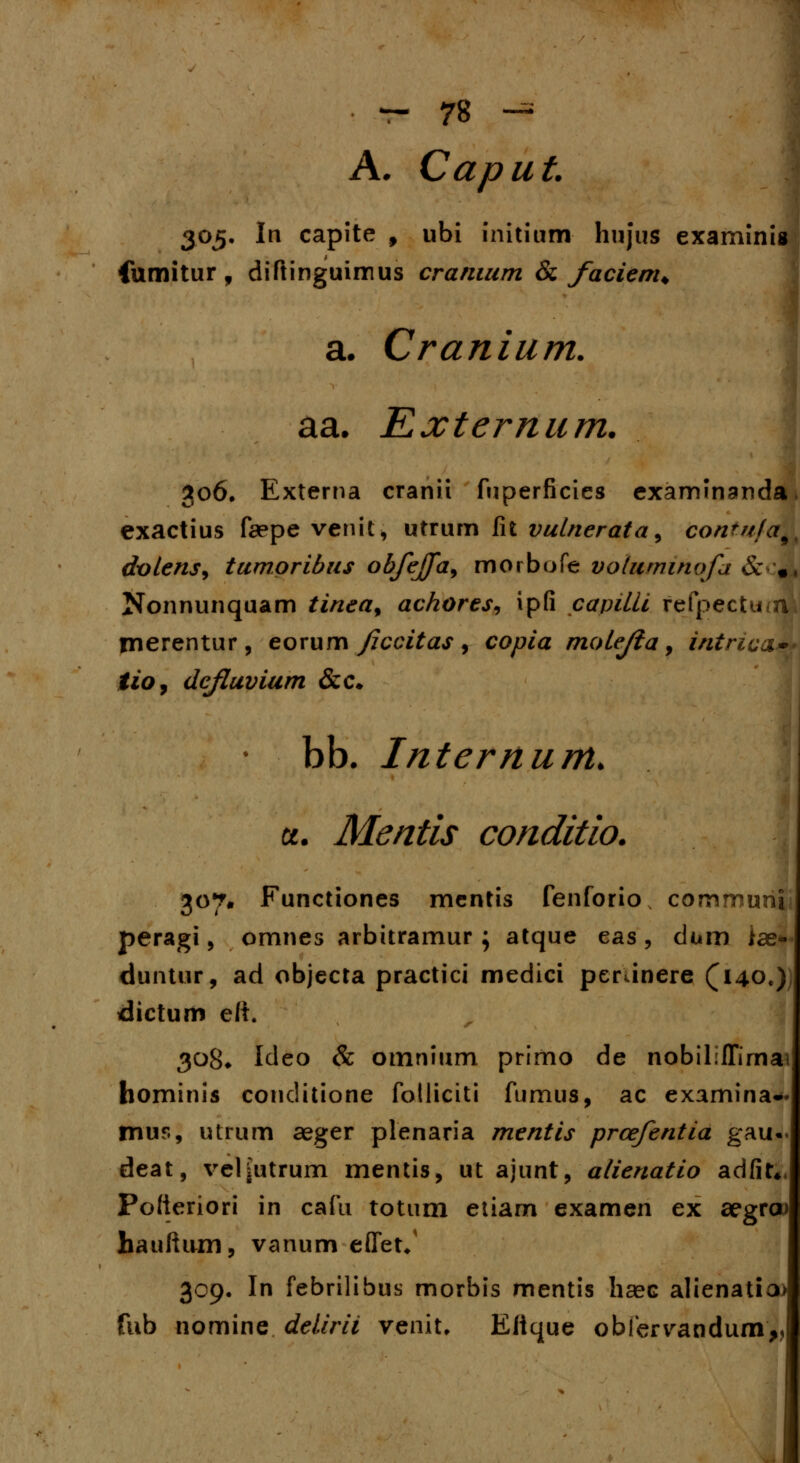 A. Caput 305. In capite 9 ubi initium hujus examinig fumitur, diftinguimus cranium & facienu a. Cranium. aa. Externum. 306. Externa cranii fuperficies examinanda exactius faepe venit, utrum fit vutnerata, contnfa9 dvtens, tumoribus obfejja, morbofe votuminofa &*#; Nonnunquam tinea> ackores, ipfi capilii refpectu<n merentur, eorum fccitas , copia moLeJla, intnca~ tio, dcfluvium &c. bb. Internum. u. Mentis conditio. 307. Functiones mentis fenforio comrount peragi, omnes arbitramur \ atque eas, dum iae* duntur, ad objecta practici medici perunere (140«) dictum e/i 308* Ideo & omnium primo de nobiliffimai hominis conditione fotliciti fumus, ac examina* mus, utrum aeger plenaria mentis prcefentia gau deat, vel|Utrum mentis, ut ajunt, alienatio adfir* Potteriori in cafu totum etiam examen ex aegrcu hauftum, vanum effet/ 309. In febrilibus morbis mentis haec alienatia> fub nomine delirii venit, Eftque obfervandum,, 1