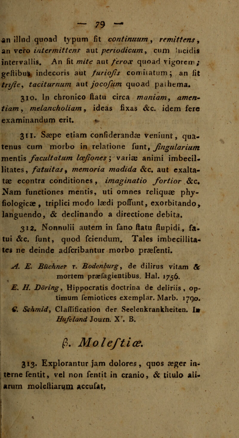 an illnd quoad typum fit continuum, remittens, an vero intermittcns aut perwdicum, cum Incidii intervallis, An [\l mite aut ftrooc quoad vigoreir; geltibuft, indecoris aut furiofs conwiatum; an lit tri/ie, taciturnum aut jocofum quoad paihema. 310* ln chronico ftatu circa maniam, amen- tiam, melancholiam, ideas fixas &c. idem ferc examinandum erit. 311. Saepe etiam confiderandae veniunt, qu&- tenus cum morbo in relatione funt, fngularium mentis facultatum lcejiones; variae animi imbecil- litates, fatuitas9 memoria madida &c. aut exalta- tae econtra conditiones , imaginatio fortior &c# Nam functiones mentis, uti omnes reliquae phy- fiologicae, triplici modo laedi poflunt, exorbitando, languendo, & declinando a directione debita. 312. Nonnulii autem in fano ftatu ftupidi, fa. tui &c. funt, quod fciendum, Tales imbecillita- tes ne deinde adfcribantur morbo praefenti. A. E. Buchner r. Bodenburg, de dilirus vitam & mortem praefagientibus. Hal. 1756. E. H. Doring, Hippocratis doctrina de deliriis , op- tirnum femiotices exemplar. Marb. 1790* £ Schmid^ Claffification der Seelenkrankheiten. I» Hufeland Journ. X\ B. fl. Moleftioe. 313. Explorantur jam dolores , quos aeger in- tfcrne fentit, vel non fentit in cranio, & titulo ali- arurn moleliiarurn accufat.