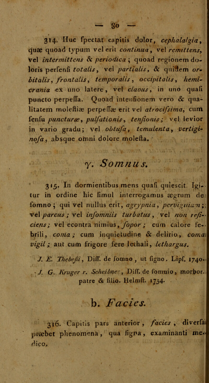 314, Huc fpectat capitis dolor, cephalalgia, c[uae quoaci typum velerit continua 3 ve! remittens, vel intermittens & periodica \ quoad regionem do- loris perfenfi totalis > vei partialis9 & quifJem or- bitalis^ frontalis9 temporalis, occipitalis, hemi- crania ex uno latere, vel claous, in uno quafi puncto perpefla. Quoad intenfionem vero & qua- litatem moleftiae perpefTae erit ve) atrocifsima, cum fenfu puncturce, pulfationis, tenjionis; vel levior in vario gradu; vel obtufa, temulenta, vertigi- nofa^ absque omni dolore molefta» y. Somnus. 315. In dormientibus mens quafi quiescit Igi- tur in ordine hic fimul interrogamus aegrum de fomno } qui vel nullus erit, agrypnia, pcrVcgiiiumi vel parcus; vel infomniis turbatus, vel non rtfi- ciens ; vel econtra nimius, fopor ; cum calore fe- brili, coma; cum inquietudine & delirio, corna vigil; aut cum frigore fere lethali, lethargus. J. E. Thebejii, DifT. de fomno , ut figno. Lipf, 1740. t/. G. Kruger r. Scheibner, DiIT.de fommo, morbor. patre & filio. Helmft. 1734« • b. Facies. 316. Capitls pars anterior , facies , diverfai prsebet phenomena, qua figna, examinanti me« <^ico.
