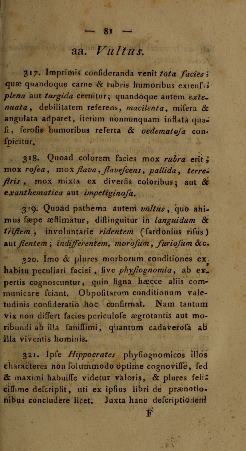 aa. Vultus. $17. Imprirhis confideranda venit tota faciesl quse quandoque carne & rubris htimonbus exrenf^ plena aut turgida cernitur; quandoque autem exte- nuata, debilitatem referens, macilenta, mifera & angulata adparet, itetum nbnhunquam inflata qiia- fi, ferofis humoribus referta & oedematofa con* fpicitur* 318* Quoad colorem facies mox ruhra erit i mox rofea, mox flava ,flavefcens, pallida, terre- firis , mox mixta ex diverfis coloribus} aut Sc exanthematica aut impetiginofa. 3*9. Quoad pathema autfeni vultuf, qub ahi- mus faepe aeftimatur, diftinguitur in languidum & triftem , involuntarie ridentem (fardonius rifus) autflentem; indifferentem, morofum, furiofum &c. 920. Imo & plures morborum conditiones ex habitu peculiari faciei , five phyflognomia, ab ex. pertis cognoscuntur, quin figna haecce aliis com» municare fciant, Obpofitarum conditionum vale- tudinis confideratio hoc confirmat. JNam tantum vix non differt facies periculofe segrotantis aut mo- ribundi ab illa fahiltimi, qtiantum cadaverofa ab illa viventis hominis. 321* Ipfe Hippocrates phyfiognomicos illos characteres hon foliimmodo bptime cognovifle, fed & maximi habuiffe videtur valoris, & plures feli- ciltime defcripfit, uti ex ipfius libri de praenotlo. hibus concludere licet. Juxta hanc defcripticihdrfi f