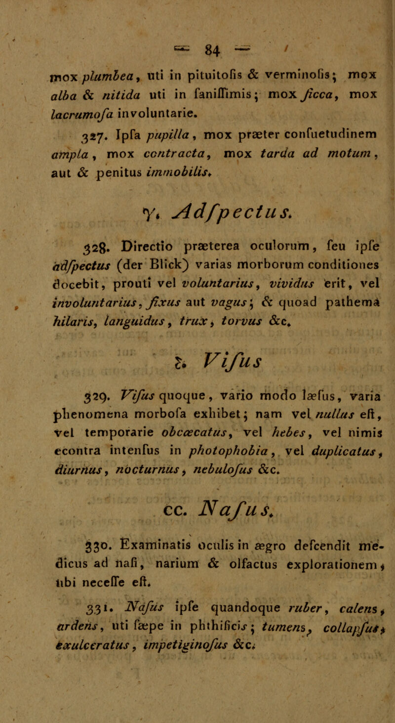moxplumbea, uti in pituitofis & verminofis; mox alba & nitida uti in faniffimis; moxjzcca, mox lacrumofa involuntarie. 327. Ipfa pupilla, mox praeter confuetudinem ampla, mox contracta, mox tarda ad motum, aut & penitus itnmobilis+ y, Adfpectus. 328. Directio praeterea oculorum, feu ipfe adfpectus (der Blick) varias morborum conditiones tk>cebit, prouti vel voluntarius, vividus terit, vel involuntarius, Jixus aut vagus\ & quoad pathema hilaris9 languidus, tfux 9 torvus &c* b Vifus 329. Z7*/^ quoque, vario modo laefus, varia plienomena morbofa exhibet; nam vel nullus eft, vel temporarie obccecatus, vel hebes, vel nimi* econtra intenfus in photophobia, vel duplicatus $ diurnus, ndcturnus y nebulofus &c* cc. Nafus. 330. Examinatis oculis in aegro defcendit me- dicus ad ftafi, narium & olfactus explorationem * libi necefie eft. 331. Nafus ipfe quandoque ruber, calenSf ardehs, uti faepe iii phthificu*; tumem? collapfui* txuLceratus, impetiginofus &c*