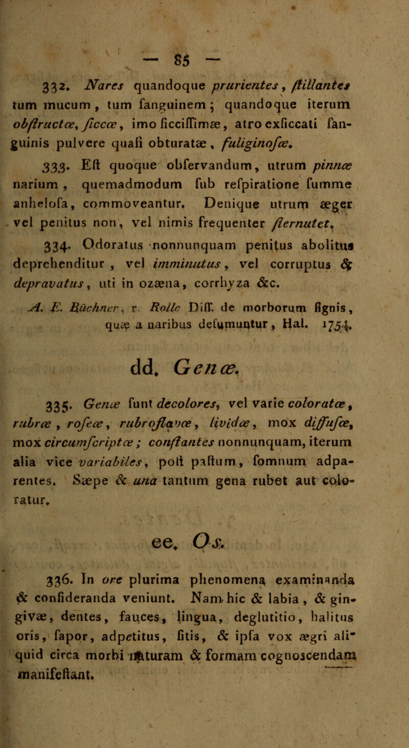 332* Narcs quandoque prurientes , /fillantcs tum mucum , tum fanguinem ; quandoque iterum ob/iructce, ficcce, imo ficciffimae, atro exficcati fan- guinis pulvere quaii obturatae, fuliginofce. 333. Eft quoque obfervandum, utrum pinnce narium , quemadmodum fub refpiratione fumme anhelofa, cqmmoveantur. Denique utrun? seger vel penitus non, vel nimis frequenter fiernuttt, 334. Odoratus -nonnunquam penitus abolittis deprehenditur , vel imminutus, vel corruptus 6f depravatus, uti in ozeena, corrhyza &c. A. E. Ruchner, x. Rollc DiflT. de morborum fignis, qua? a naribus defumuijtur, Hal. 1754* dcL Gence, 335. Genue funt decolores9 vel varie coloratcef rubrce , rofece, rubrofavce, lividce, mox diffufce% mox circumfcriptce ; confiantes nonnunquam, iterum alia vice variabiies^ polipaftum, fomnum adpa- rentes. Saepe & una tantum gena rubet aut colo- ratur, ee# Os. 336. In ore plurima phenomen^ examrnajida & confideranda veniunt. Nam hic & labia , & gin- givae, dentes, fauces, lingua, deglutitio, halitus oris, fapor, adp^titus, fitis, & ipfa vox aegri ali* quid circa morbi ujituram & formam cognoscendara manifeftant»