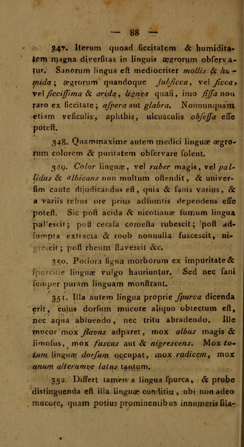 34?« Iterum quoad ficcitafem & frumidita- fem magna djyerfitas in linguis aegrorum obferva- fur, Sanorum lingua eft mediocriter mollis & hu - mida \ aegrorum quandoque jubjicca, yel fcca9 yelficcijpma Sc ari.da, livnea quaii, inio fiffa nou raro ex ficcitate; afpera aut glabra, Nonnunquam ctiim yeficulis, aphthis, ulcusculis ohfeffa efle poteft. 348* Qnammaxime autem medici linguae aegro- rum colorem & puritatem obfervare folent. g4y« Co/or linguap, vel ruber magis, vel pal- \idus & albicans non multum oftendit, & univer- fim caute dijudicandus eft, quia & fanis varius, & a variis rebus ore prius adlumtis dependens effe poteft. Sic poft acida & nicotianae fumum lingua paTescit; poii cerafa comefta rubescit; Rpoft ad- fnnopra extracta & roob nonnulla fuscescit, ni- xh ; poft rheum flavescit &c. 350. Potiora figna morborum ex impuritate& fpu rcitie ltngitae vu!go hauriuntur* Sed neq fani femp^r puram iinguam monlUant. 351. Illa autem lingua proprie fpurca dicenda erit, cujus dorfum mucore aliquo obtectum eftf nec aqua abluendo, nec tritu abradendo* Ille vc\x>cox mox flavus adparet, mox albus magis & iimofus, mox fuscus aut & nigrescens. Mox to~ tuim linguae dorfutn occupat, mox radicem, mox unum alterumve lalus tantum. 352. Differt tameiv a lingua fpurca, & probe distinguenda eft illa iinguae conditia , ubi non adeo mucore, quam potius prominentibus innumerisfila-