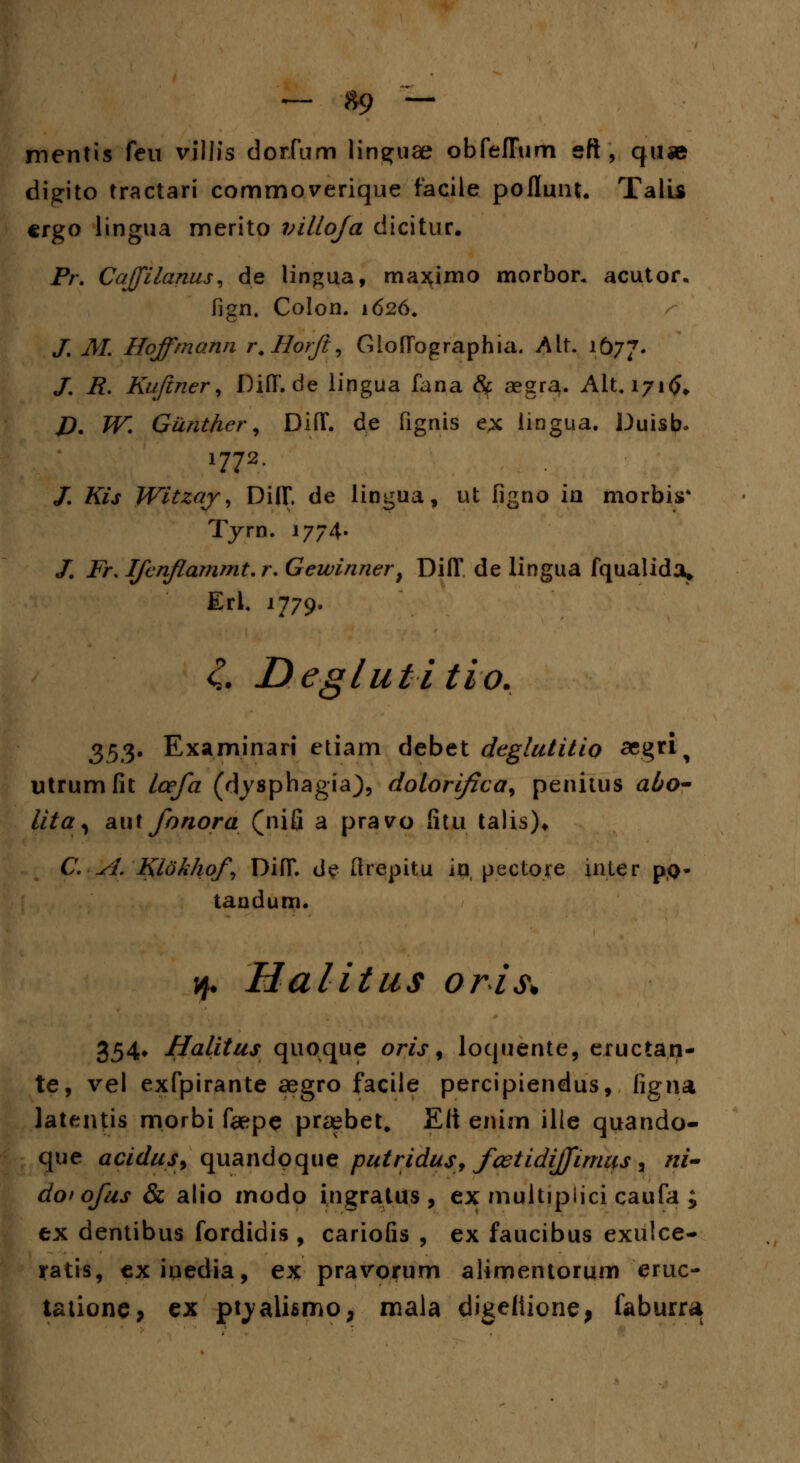 ~ »9 — mentis feu viilis dor.fum lin^uae obfeffum eft , quse digito tractari commoverique facile poflunt. Talis crgo lingua merito villoja dicitur. Pr. Cajfilanus, de lingua, max;imo morbor* acutor. fign. Colon. 1626. /. M. Hoffmarui r.Horft, GlofTbgraphia. h\X. 1677. /. R. Kuftner, Diff.de lingua fana <Sc aegrau Alt. 171^ J5. JFI Gunthcr, Diff. d.e fignis ex lingua. Duisb, 1772. /. A7j Witzaj, Diff. de lingua, ut figno in morbis* Tyrn. 1774. /. Fr. Ifcnflammt.r. Gewinnert Diff de lingua fqualida* Erl. 1779. 4 Deglutitio. $$%. Examinari etiam debet deglutitio «gri^ utrumfit lcefa (dysphagia), dolori/ica9 penitus abo- lita^ aut fonora (nifi a pravo fitu talis)* C. sl. Klokhof Diff. <J«? ftrepitu in pectore inter po- tandum. jf Halitus oris* 354* Halitus quoque ow, loquente, eructan- te, vel exfpirante aegro facile percipiendus, ligna latentis morbi fepe praebet. Eli enim ilie quando- que acidus, quandoque putridus, fcetidiffirnus , /1/- dof ofus & alio modo ingratus, ex multipiici caufa ; ex dentibus fordidis , cariofis , ex faucibus exulce- atis, exiqedia, ex pravorum alimentorum eruc- tationej ex ptyalhmo, mala digeiiione, faburra a ;