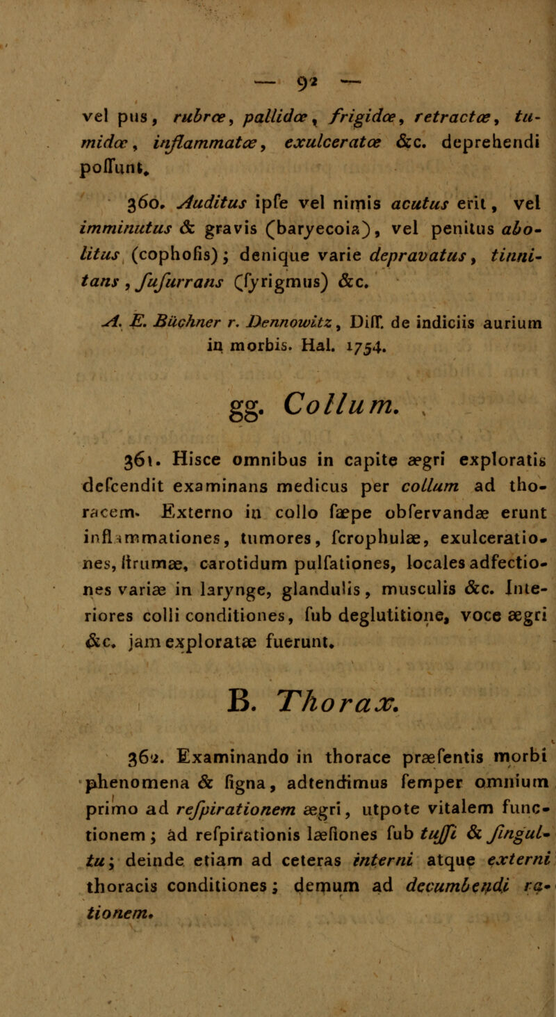 — 9* — vel pus, rubrce, pallidce , frigidce, retractce, tu- midcc, injlammatce, exulceratce &c. deprehendi poffun^ 360, Auditus ipfe vel nimis acutus erit, vel imminutus & gravis (baryecoia), v^l penitus a£o- //taj- (cophofis); denique varie depravatus y tinni- tans , fufurrans (Tyrigmus) &c. -/f. jE*. Buphner r. Dennowitz, DiflT. de indiciis aurium in morbis. Hal. 1754. gg. Collum. ; 361. Hisce omnibus in capite aegri exploratia defcendit examinans medicus per coLlum ad tho- racem* Externo ia collo faepe obfervandae erunt infl «mmationes, tumores, fcrophulae, exulceratio- nes, lirumse, carotidum pulfationes, localesadfectio- nes variae in larynge, glandulis, musculis &c. Inte- riores colli conditiones, fub deglutitione, voce segri &c* jamexploratae fuerunu B. Thorax. K 36*2. Examinando in thorace praefentis morbi phenomena & figna, adtendimus femper omniutn primo ad refpirationem aegri, utpote vitalem func- tionem; ad refpirationis laefiones fub tujfi & finguU tu\ deinde etiam ad ceteras interni atque externi thoracis conditiones; derjium ad decumbeydi $>• tionem.