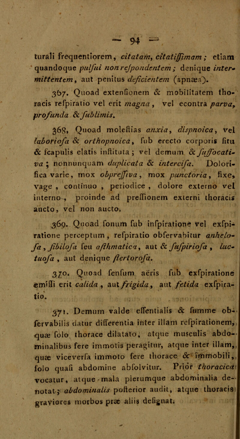 turali frequentiorem, citatafn> citaiijfimam ; etiam quandoque pulftti nonrejpondentem; denique inter* rnittentem9 aut penitus dtficientem (spnaea). 367. Quoad extenfionern & mobilitatem tho- racis refpiratio vel erit magna , vel econtra parva9 profunda Sifublimis. 36$* Quoad molefiias anxia9 dispnoica, Vel labofiofa & orthopnoicd 9 fub erecto corporis fitu & fcapulis elatis inftituta; vel demum. & fujfocati- va ; nonnunquam duplicata & intercifa. Dolori- fica varie, mox obpreffiva, mox punctoria, fixe, vage , continuo , periodice , doiore externo vel interno , proinde ad preffionem externi thoracis aucto, vel non aucto» 369* Q^oaid fonum fub infpiratione vel exfpi- ratione perceptum , refpiratio obfervabitur anhelo- fa , fbilofa feu afthmatica9 aut & fufpiriofa , Ittc- tuofa , aut denique ftertorofa* 37°* Quoad fenfum aeris fub exfpiratione £m*9i erit calida , aut frigida9 aut fetida exfpira- tiO, 37 !♦ Demum valde eflentialis & fumme ob^ fervabilis datur differentia inter illam refpirationem, quse folo thorace dilatato, atque musculis abdo- irnnalibus fere immotis peragitur, atque inter illam,, quee viceverfa immoto fere thorace 6c immobili, jfolo quafi abdomine abfolvitur. Prior thoracica vocatur, atque-mala plerumque abdominalia de- notat j abdominalis poiierior audit, atque thoracis graviores morbos prae aliis defignat;