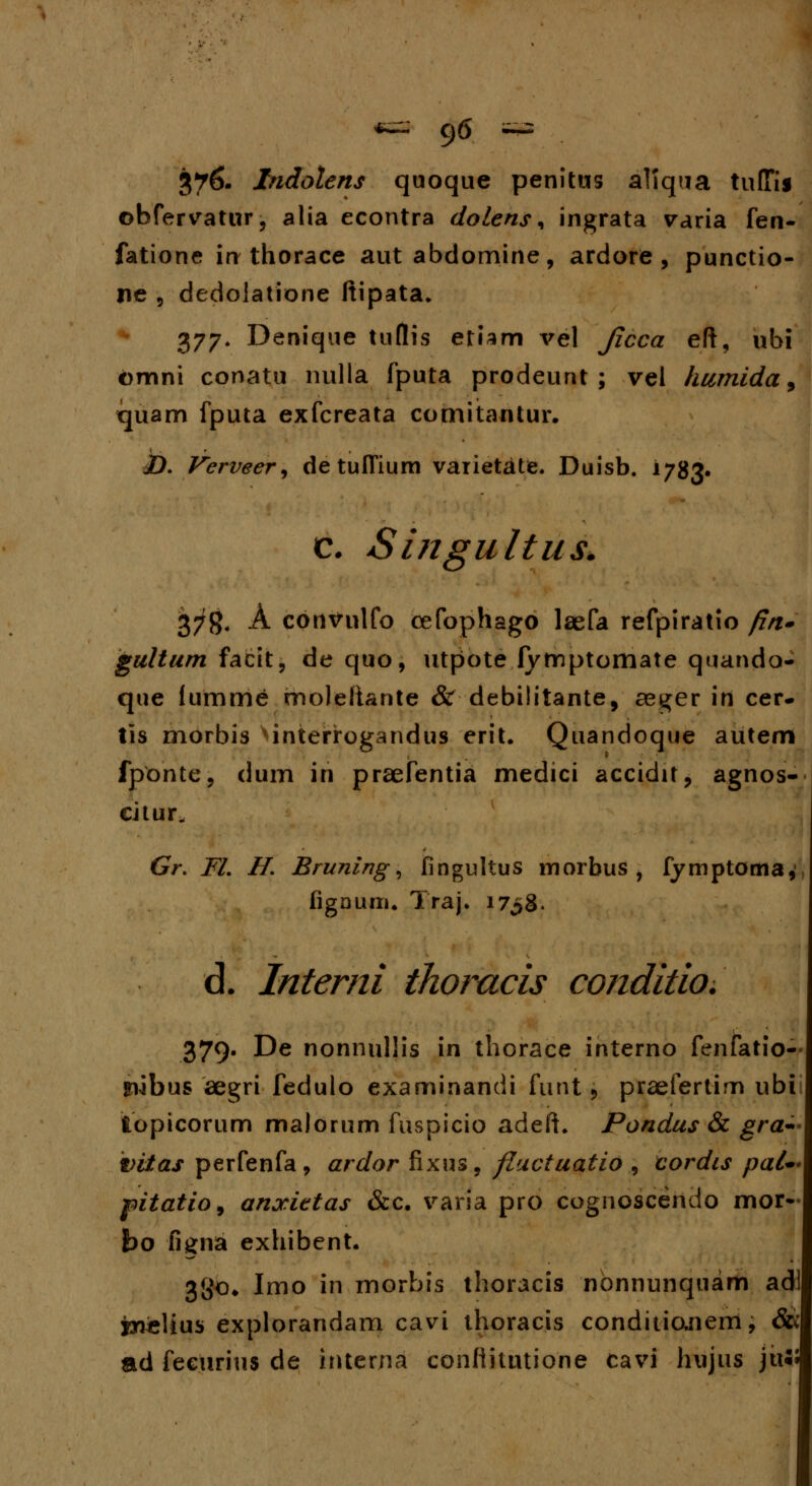 376. Indotens quoque penitus allqua tuffis obfervatur, alia econtra dolens, ingrata varia fen- fatione in thorace aut abdomine, ardore , punctio- ne , dedolatione ftipata. 377. Denique tuflis etiam vel Jlcca eft, ubi omni conatu nulla fputa prodeunt ; vei humida 9 quam fputa exfcreata comitantur. jD. Verveer, de tulfium varietate. Duisb. 1783« c. Singultus. 37g4 A convulfo cefophago laefa refpiratio fin» gultum facit, de quo, utpote fymptomate quando- que fumme rnoleliante & debilitante, aeger in cer- tis morbis ^interrogandus erit. Quandoque autem fponte, dum in praefentia medici accidit, agnos- citur^ Gr. FL H. Bruning, fingultus inorbus , fymptoma, figaum. Traj. 1738. d. Interni ihomcis conditio. 379. De nonnullis in thorace interno fenfatio- jnabus aegri fedulo examinandi funt > praefertim ubi topicorum malorum fuspicio adeft. Pondus & gra* vitas perfenfa, ardor fixus, fluctuatio , cordcs pal* pitatio, anocittas &c. varia pro cognoscendo mor^ bo figna exhibent. 3go» Imo in morbis thoracis nbnnunquam adl jyielius explorandam cavi thoracis conditio,nem, &< ad fecurius de interna conftitutione cavi hujus ju««|