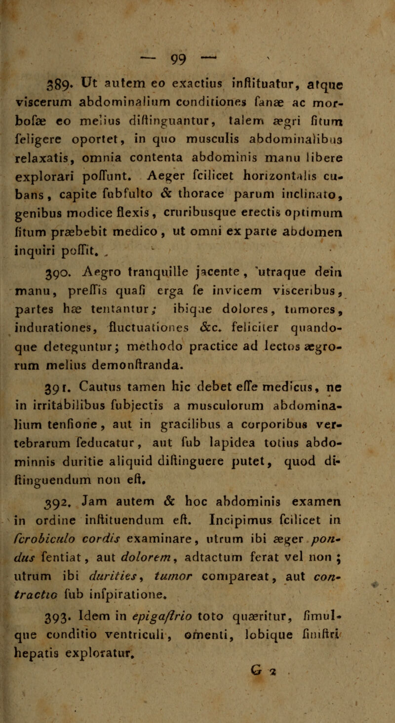 389* Ut autem eo exactius inftituatur, afquc viscerum abdominalium cunditiones fanae ac mor- bofae co melius diftinguantur, talem aegri fitum feligere oportet, in quo musculis abdominaHbus relaxatis, omnia contenta abdominis manu libere explorari poffnnt. Aeger fcilicet honzonUhs cu- bans , capite fubfulto & thorace parum inclinaio, genibus modice flexis, cruribusque erectis optimum fitum praebebit medico , ut omni exparte abdomen inquiri poffit. w- 390. Aegro tranquille jacente , utraque deiri manu, preffis quafi erga fe invicem viscenbus, partes hse tentantur; ibiqje dolores, tnmores, indurationes, fluctuationes &c. feiiciier quando- que deteguntur; methodo practice ad lectos aegro- rum melius demonftranda. 39 r. Cautus tamen hic debet efle medicus, ne in irritabilibus fubjectis a muscuiorum abdomina- lium tenfione , aut in gracilibus a corporibus ver- tebrarum feducatur, aut fub lapidea totius abdo- minnis duritie aliquid diftinguere putet, quod di- ftinguendum non eft. 392. Jam autem & hoc abdominis examen in ordine inftituendum eft. Incipimus fcilicet in rcrobiculo cordis examinare, utrum ibi aeger pon- dus fentiat, aut dolorem, adtactum ferat vel non ; utrum ibi durities, tumor compareat, aut con- tractw fub infpiratione* 393. Idem in epigaftrio toto quaeritur, fimul* que conditio ventriculi, omenti, lobique fimftri hepatis exploratur. G 2