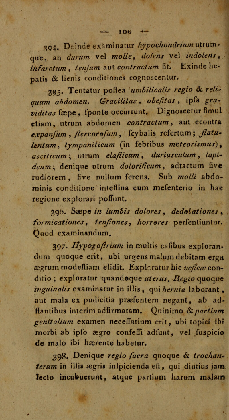 IOO «^94. Deinde examinatur hypochondrium utrum- que, an durum vel mollc, dolens vel indottns f infarcturn , tenjum aut contractum fit. Exinde he- patis & lienis conditiones cognoscentun 395. Tentatur poftea umhilicalis regio & r<?//> 7##/n abdomen. Gracilitas 9 obefitas , ipfa gra- viditas faspe , fponte occurrunt. Dignoscetur fimul etiam, utrum abdomen contractum, aut econtra e,vpanfumj ftercorofum, fcybalis refertum; ^7ata- lentum, tympaniiicum (in febribus meteorismus), asciticum; utrum elafticum, duriusculum, /a/w- dtum\ denique utrum dotorificum, adtactum five rudiorem , five nullum ferens. Sub 7770/// abdo- tninis condiuone intettina cum mefenterio in hae regione explorari poflunt. 396* Saepe in lumbis dolores, dedolationes s formiGationcs, tenfones, horrores perfentiuntur. Quod examinandum, 397. Uypogaftriufh in multis cafibus exploran» dnm quoque erit, ubi urgensmalumdebitam ergn aegrum modeftiam elidit. Exploratur hic veficcecon- ditio; exploratur quandoque uterus, Kegio quoque inguinalis examinatur in illis , qui hernia laborant , aut mala ex pudicitia praefentem negant, ab ad- ftantibus interim adfirmatam. Quinimo &partium genitalium examen neceflarium erit, ubi topici ibi morbi ab ipfo aegro confefli adfunt, vel fuspicio de malo ibi haerente habetur* 39f<# Denique regio facra quoque & trochan* terum in illis aegris infpicienda efi, qui diutius jaro lecto incubuerunt, atque partium harum malarrt