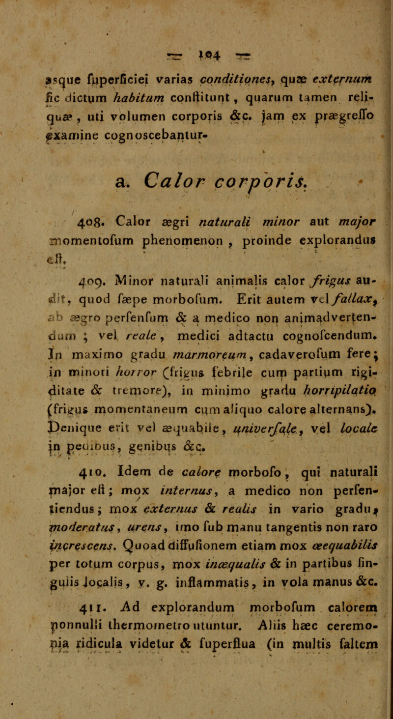 •rr *04 ^r 35que fuperficiei varias conditiqnes, quce extpf-num fic dictum habitum conftitunt, quarum umen reli- qt»a», uti volumen corporis <&c. Jam ex praegreflb «gxamine cognoscebantur- » a. Calor corporis. i 408. Calor segri naturali minor aut major momentofum phenomenon , proinde explorandus cft, 409^ Minor naturali animalis calor frigus au- &t, quod faepe morbofum. Erit autem ftYfallax^ ab asgro perfenfum & a medico non animadverten- dum ; vel reale, medici adtactu cognofcendunu In maximo gradu marmoreum, cadaverofum ferej in minori horror £frig}JS febrile curn partium rigi- ditate & trcrxiore), in minimo gradu hompilatio, (fri^iu momentaneum cumaliquo calorealternans). Denique erit ve) asquabiie, univerfqle, vel localc |n peoious, genibqs &c. 410. Idem de calore morbofo, qui naturali major cli; mox internus, 3l medico non perfen- tiendus; mox extcrnus & realis in vario gradu^ yioderatus, urens, imo fub manu tangentis non raro ptprescens. Quoaddiffufionem etiammox ceequabilis per totum corpus, mox inccqualis & in partibus fin- gujis Jogalis, y. g. jnflammatis, in vola manus &c. 411. -Ad explorandum morbofum calorern ponnulli thermoinetro utuntur. Aliis haec ceremo- pia ridicula videtur & fuperflua (in multis faltem