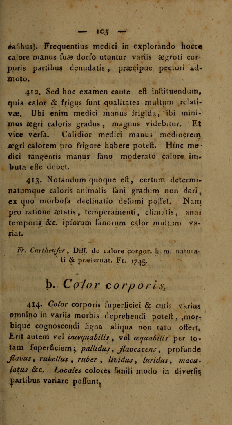 ^alibus). Frequentius medici in explorando hoecq calore manus fuae dorfo utuntur variis aegroti cor- ppris partibus denudatis , praecipue pectori ad« Jtioto. 412, Sed hoc examen caute eft inftituendum, quia calor & frigus funt qualitates multum relati- vae* Ubi enim medici manus frigida, ibi mini- mus aegri caloris gradus, magnus videbilur* Et vice verfa. Calidior medici manus mediocrem aegri calorem pro frigore habere pottft. Hinc me- dici tangentis manus fano moderato calore im« buta effe debet. 413* Notandum qupque eft, certum determi- jiatumque Caloris animalis fani gradum non dari, cx quo morbofa declinatio defumi poffet. Nam pro ratione aetatis , temperamenti, climatis, anni temporis &c. ipforum fanorum calor multum va~ ffiat. fr. Cartheufer, DifT. de calore corpor. hu'ft|. nauira- li & praeiemat. Fr. 17^5. b. Cp/or corporis* 414. Color corporis fuperficiei & cuti.s varius omnino in variis morbis deprehendi poteit, ,mor- bique cognoscendi figna aliqua non raro offert* Ent autem vel incequabilis % vel cequabilis per to- tam fuperficiem; pallidus % Jlaoe&cens, profundc jlavus, rubcllus , ruber , lividus, luridus, macu* fatus &c. Lacales colores ftmili modo in diveffis partibus variare poffunt.