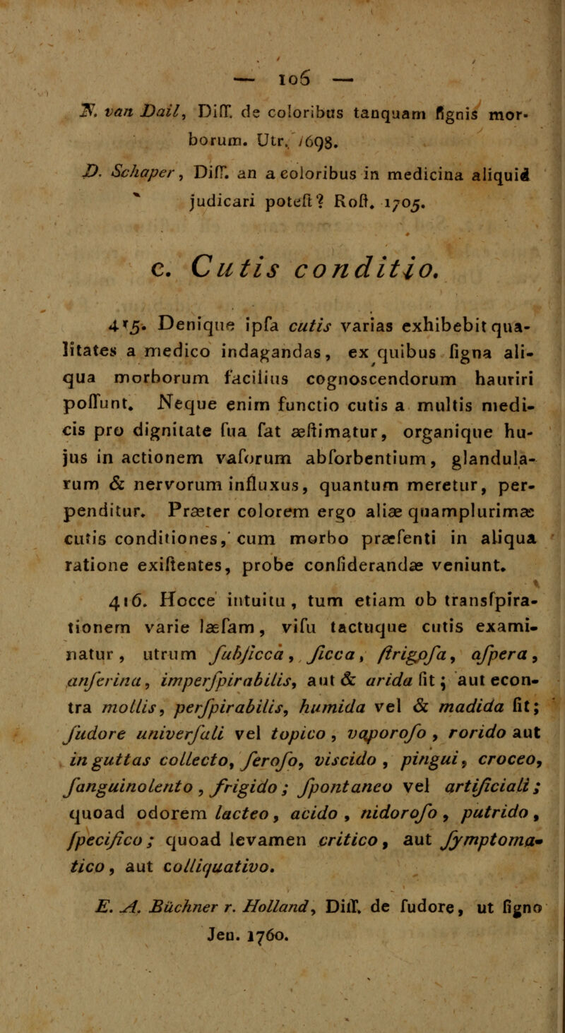 K van Dail^ DifT. de coloribus tanquam fignis mor- borum. Utr, /69S. D, Schaper, DifT. an aeoloribus in medicina aliquid judicari poteft'? Roft. 1705. c. Cutis conditio. 4*5. Denique ipfa cutis varias exhibebit qua- litates a medico indagandas, ex quibus figna ali- qua morborum faciiius cognoscendorum hauriri pofTunt, Neque enim functio cutis a multis niedi- cis pro dignitate fua fat aeitimatur, organique hu- jus in actionem vaforum abforbentium, glandula- rum & nervorum influxus, quantum meretur, per- penditur* Praeter colorem crgo aliae quamplurimas cufis conditiones,'cum morbo praefenti in aiiqua ratione exiftentes, probe confiderandae veniunU 416, Hocce intuitu, tum etiam ob transfpira- tionem varie laefam, vifu tactuque cutis exami- natur , utrum fubficca , Jicca , ftrigpfa, afpera , anferina, imperjpirabitis, aut& arida fit; aut econ- tra mollis, perfpirabi/is, humida vel & madida fit; fudore univerfali vel topico , vqporofo , rorido aut inguttas collecto, ferofo, viscido , pingui9 croceo9 fanguinolento , frigido ; fpontaneo vel artificiali ; quoad odorem lacteo, acido , nidorofo , putrido , fpecifico; quoad levamen critico, aut fymptoma* tico, aut colliquativo. E. A. Bilchner r. Holland, DiiT* de fudore, ut figno Jen. 1760.