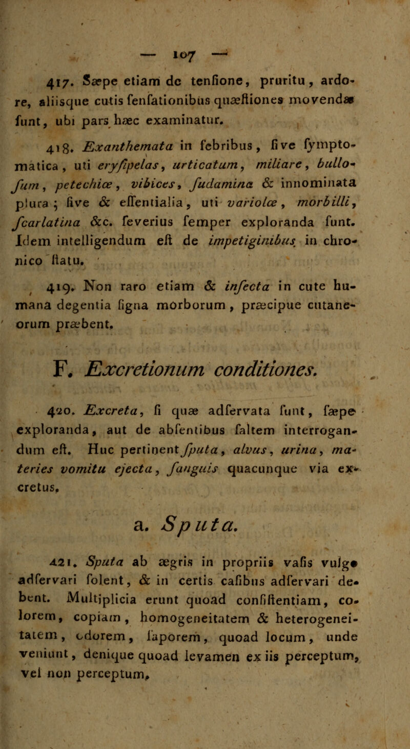 417» Saepe etiam dc tenfione, pruritu, ardo- re, aliisque cutis fenfationibus quaeftiones movenda* funt, ubi pars haec examinatur. 418* Exanthemata in febribus , five fympto- matica , uti eryfipelas, urticatum, miliare, bullo- fum, petechice, vibices, fudamina & innominata plura ; five & efientialia, uti variolce, morbillij fcarlatina &c. feverius femper exploranda funt. Idem intelligendum eft de impetiginibus in chro- xiico liatu. 419. Non raro etiam & infecta in cute hu- mana degeniia figna morborum, praecipue cutane- orum praebent. F* Excretionum conditiones. 420. Excreta, fi quae adfervata funt, faspe exploranda, aut de abfentibus faltem interrogan- dum eft. Huc pertioent fputa, alvus, urina, ma- teries vomitu ejecta, fanguis quacunque via ex* cretus. a. Sputa. 42i. Sputa ab aegris in propriis vafis vujg# adfervari folent, & in certis cafibus adfervari de* bcnt. Multiplicia erunt quoad confiftentiam, co- lorem, copiam , homogeneitatem & heterogenei- tatem, cdorem, iaporem, quoadlocum, unde veniunt, denique quoad levamen ex iis perceptum, v.cl non perceptum.