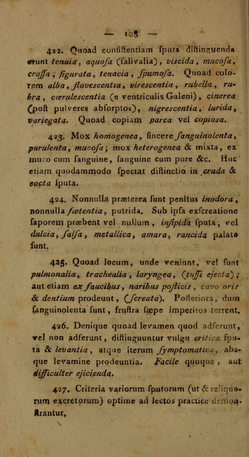 4'22* Quoad coniiftentiam fputa diftinguenda «runt tenuicr, aquofa (falivalia), viscida , mucofa, craffa , figurata, tenacia , fpumofa. Quoad colo- fem alba, favesccntia, virescentia:, rubella , r#- £r# , ccerulescentia (e ventriculis Galeni) , cinerea (poft pulveres abforptos}, nigrescentia, lurida9 variegata. Quoad copiam parca vel copiosa. 423, Mox homogenea, fincere fanguinolenta, puru/enta, mucofa; mox heterogenea & mixta, ex muco cum fanguine, fanguine cum pure &c. Huc etjapa quodammodo fpectat diftinctia in cruda & epftfa iputa, 424, Nonnulla praeterea funt penltus inodora, nonnulla/tftfev^/a, putrida* Sub ipfa exfcreatione faporem praebent vel nullum f injtpida fputa; vel du/cia 9 fa/fa, meta/iica, amaray rancida palato funt, 425* Quoad locum, unde veniunt, rcl funt pulmona/ia, trachda/ia , /aryngea^ CjuJJi ejecta^) ; aut etiam cx faucikus, naribus pofticis , carvo orj> & dentium prodeunt, (Jcrtatd). Poiieriora, ■ duai (anguinolenta funt, fruftra faepe imperitos terrent, 426. Denique quoad levamen quod adferunt, rel non adferunt, cjiftinguuntur vulgp critica fpu- ta & tevantia, atq<ie iterum fymptomatica^ abs- que levamine prodeqntia. Paci/e quoque , aut difficulter ejiciendc^. 477. Criteria variorum fp,utorum.(ut &reHqu0» rum excretprum) optime ad lectos practice demoq* ftr&iitur.
