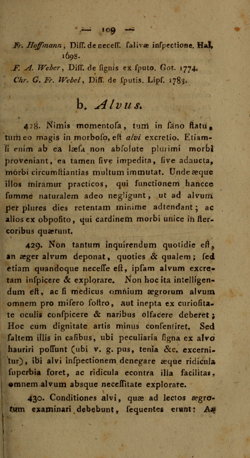 Fr, Hoffmann, DifT. denecefT. falivce infpectione, Hal* 169S. ,K A. Webcr, DifJT.-de fignis ex fputo. Got, 1774* Chr. G. Fr. Webel, DiJT. de fputis. Lipf. 1783* b. Alvus* 428. Nimis momentofa, turri in fano ftatiiu tumeo magis in morbofo, eft alvi excretio. Etiam- fi enim ab ea laefa non abfolute plurimi morbi proveniant, ea tamen five impedita, five adaucta, morbi circumftiantias multum immutat. Undeaeque iilos miramur practicos, qui functionem hancce fumme naturalem adeo negHgunt, ut ad alvurri per plures dies retentam minime adtendant; ac alios ex obpofito, qui cardinein morbi uriice iri fier- coribus quaerunt. 429. Non tantum inquirendum quotidie eft^ in aeger alvum deponat, quoties & qualem ; fed etiam quandoque necefTe eft, ipfam alvum excre* tam infpicere & explorare* Non hoc ita intelligen- dum cfft, ac fi medicus omriium aegrorum alvum omnem pro mifero foftro, aut inepta ex curiofita- te oculis confpicere & naribus olfacere debefet ; Hoc cum dignitate artis minus confenfiret* Sed faltem iflis in cafibus, ubi peculiaria figna ex alvd hauriri pofTunt (ubi v. g. pus, tenia &c. excerni- tur), ibi alvi infpectionem denegare aeque ridicula fuperbia foret, ac ridicula econtra illa facilitas, emnem alvum absque necefTitate explorare. 430. Conditiones alvi, quae ad lectos aegro- ttim examinari debebunt, fec^uentes erimt: A*#