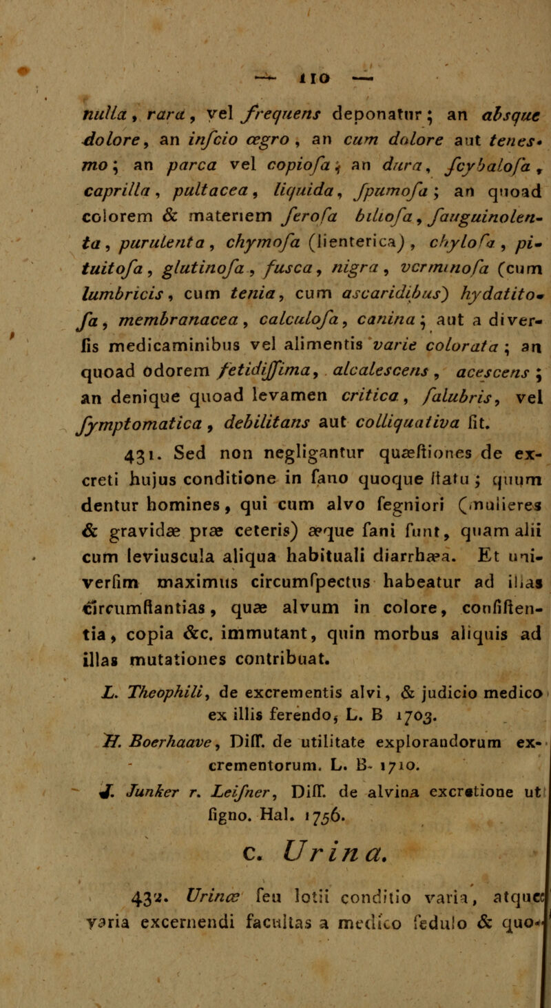 * uo nulla , rara , yel frequens deponatur ; an absque dolore, an infcio cegro , an c#w doLore aut tenes* mo\ an parca vel copiofa ^ an dura^ fcybalofa 9 caprilla, pultacea, liquida^ Jpumofa; an quoad colorem & matenem ferofa biliofa , fauguinoLen- ta , puruLenta , chymofa (lientericaj , chyLoTa , yw- tuitofa, glutinofa , fusca, nigra 9 vcrmtnofa (cum lumbricis, cum tenia, cum ascaridibus) hydatito* fa9 membranacea, calcuLofa, canina^ aut a diver- fis medicaminibus vel alimentis varie cotorata ; ari quoad odorem fetidijfima, aLcaLescens , acescens ; an denique quoad levamen critica, falubris, vei fymptomatica, debilitans aut colLiquaiiva fit. 431. Sed non negligantur quaeftiones de ex- creti hujus conditione in fano quoque Itatu ; quum dentur homines, qui cum alvo fegniori («nuiieres & gravidae prse ceteris) aeque fani funt, quam alii cum leviuscula aliqua habituali diarrhaea. Et uni- verfim maximus circumfpectus habeatur ad ihas clrcumftantias, quae alvum in colore, confiften- tia, copia &c. immutant, quin morbus aliquis ad illas mutationes contribuat. Z. Tkeopkilij de excrementis alvi, & judicio medico ex illis ferendo* L. B 1703. jK Boerhaave, Diff. de utilitate explorandorum ex* crementorum. L. B~ 1710. ^. Junker r. Leifner, Diff. de alvina excr«tione ut figno. Hah 1756. c. Urina. 43';. Urince feu lotii conditio varia, atquec yaria excernendi facultas a medico fedulo & quo^