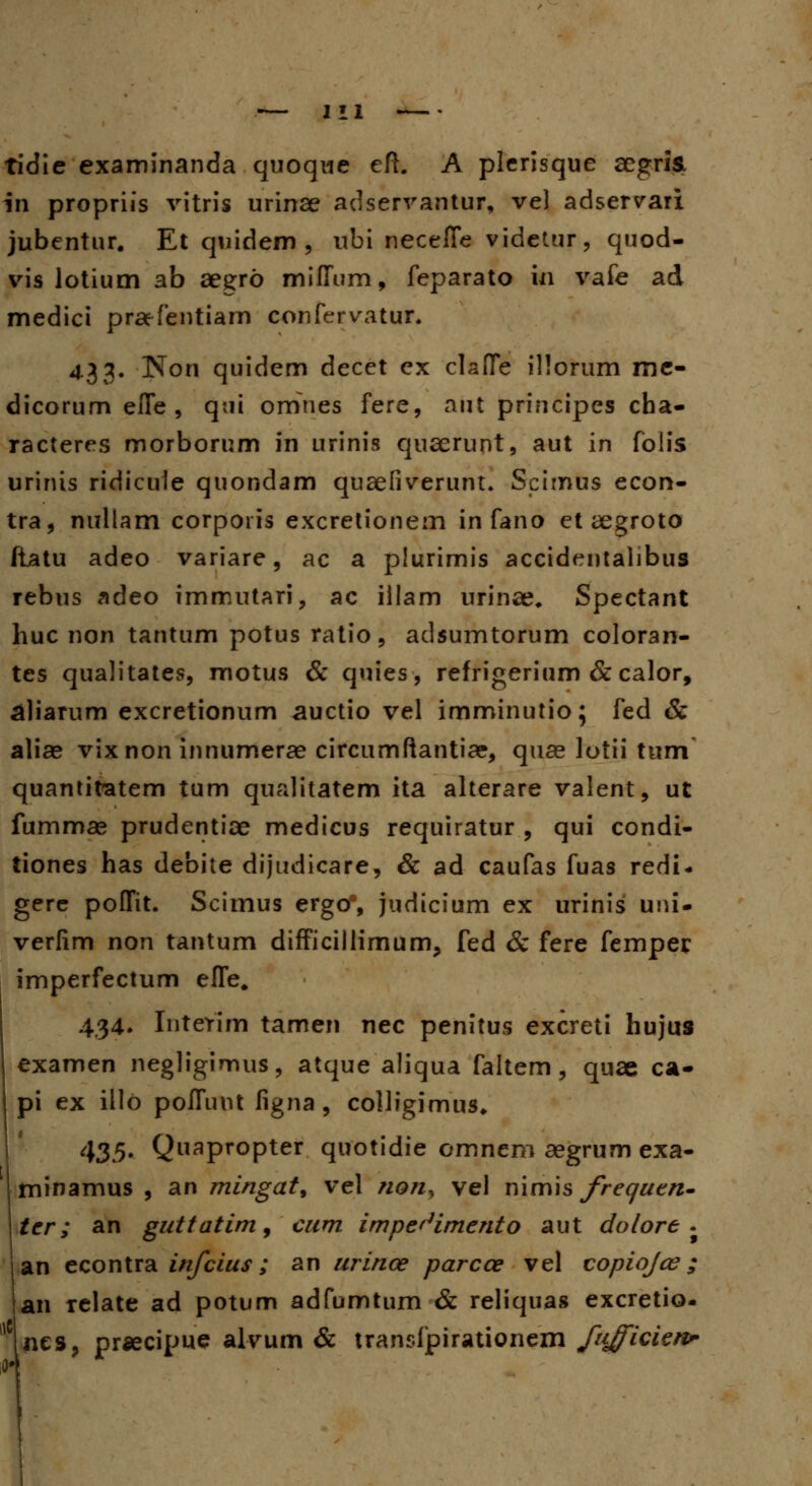 tidie examinanda quoque eft. A plerisque aegris. In propriis vitris urinae adservantur, ve) adservari jubentur. Et quidem , ubi neceffe videtur, quod- vis lotium ab aegro milfum, feparato ki vafe ad medici praefentiam confervatur. 433. Non quidem decet ex claffe illorum me- dicorum efle , qui omnes fere, aut principes cha- racteres morborum in urinis quaerunt, aut in folis urinis ridicule quondam quaefiverunt. Scirnus econ- tra, nullam corporis excretionem in fano et aegroto ftatu adeo variare, ac a plurimis accidentalibus rebus adeo immutari, ac illam urinae* Spectant huc non tantum potus ratio, adsumtorum coloran- tes qualitates, motus & quies, refrigerium & calor, aliarum excretionum auctio vel imminutio; fed & aliae vixnon innumerae circumftantice, quae lotii tum quantitatem tum qualitatem ita alterare valent, ut fummag prudentiae medicus requiratur , qui condi- tiones has debite dijudicare, & ad caufas fuas redi* gere poITit. Scimus ergo% judicium ex urinis uni- verlim non tantum difficillimum, fed & fere femper imperfectum efle# 434. InteYim tamen nec penitus excreti hujus examen negligimus, atque aliqua faitem, quae ca- pi ex illo pofluut figna , colligimus* 435. Quapropter quotidie omnem aegrum exa- minamus , an mingat, vel non, vel nimis frequtn- tcr; an guttatim9 cum impe^imento aut dolore . an econtra infcius; an urince parcce vel copiojce; an relate ad potum adfumtum & reliqua» excretio- Mnes, prsecipue alvum & transfpirationem fujficienr