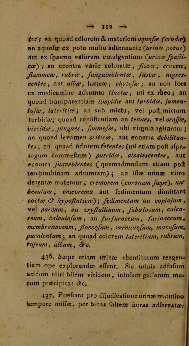 ftesf an quoad cdlorem & materiem aquofce (drudce) an aquofae ex potu muho adtenuante (urince potus*) aut ex fpasmo vaforum emulgentium (urince fpafli- Cce) ; an econtra varie coloratae , fiavce9 crccecef fiammece, rubrce , fanguinolentce, fuscce, nigresm eentes, aut albce, lactea?, chyiofce ; an non fors ex medicamine adsumto tinctce, uti ex rheo; an quoad transparentiam limpidce aut furbidce, jumen* tofce, lateritice; an sub mictu, vel poft mictum turbidae; qtioad confiftcntiam an tenues, ve\crajfcep viscidce , pingues, fpumofce, ubi virgula agitantur ; an quoad levamen etiticce, aut econtra debilitan- ies; ah quoad odorem fetentes (uti etiam poft afpa* ragnm commeftum) putridce, alcalescentes, aut econtra fuaveolentes (quemadrnodum etiam poft terebinthinarii adsumtam) ; an iftae urinae vitro detentae mutentur ; cremorem Qcoronam fcepe), nu~ Seculam , enceorema aut fedimentum dimittant coctce & hypoftaticce); fedimentum an copiofum + vel parcum, sn cryftalUnum, fabulosumy calca- reum, calculofum, an furfuraceum, faririaceumf membranaceum, fioccofum, verminofum9 mucofum, purulentum ; an quoad colorem lateritium9 rubrum9 toJeum9 album9 &c. 436. Saepe etiajm urinse cheriticorum reagen- tium ope explorandae eflent. Sic urinis adfufunt acidum nitri bilem viridem, infufum gallarum rftu- cum prsecipicat &c« 437. Praeftant pro dijudicationeurinae matutino tempore miffa;, per binas faltem horas adfervatsfr;