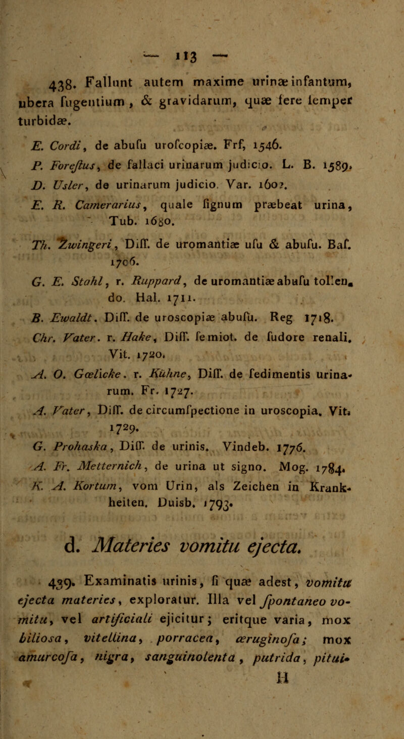 — H3 — 438* Fallunt autem maxime urinaeinfanturci, ubera fugentium , & gravidariun, quae fere iemper turbidae. E. Cordi9 de abufu urofcopiae. Frf, 1546. P. Forejius> de fallaci urinarum judicio. L. B. 1589» D. Usler^ de urinarum judicio. Var. 160?, E. R. Camerarius, quale fignum praebeat urina, Tub. i6$o. Th. °2wingeri9 Diff. de uromantiae ufu & abufu. Baf. G. E* Stahl 7 r. Ruppard, de uromantiaeabufu tollen. do. Hal. 1711. B. Ewaldt. DifT. de uroscopiae abufu. Reg 1718. Chr. Vater. r. Hake s DifT. femiot. de fudore renali, Vit. 1720. A. O. Gcellcke. r. Kuhne^ DilT. de fedimentis urina* rum. Fr. 1727. A. Vater, DilT. de circumfpectione in uroscopia, Viti 1729. G. Prohaska, DiflT. de urinis. Vindeb. 1776. A. Fi\ Metternich, de urina ut signo. Mog. 1784* K A. Kortum, vom Urin, als Zeichen in Krank* heiten. Duisb. 1793« d. Materies vomitu ejecta. 439» Examinatis urinis, fi qua? adest, vomitu tjecta materies s exploratur. Illa vel fpontaneo vo- mitUy vel arti/iciali ejicitur; eritque varia, mox biliosa, viteUina> porracea, ceruginofa; mox amurcofa9 nigra, sanguinolmta, putrida, pitui* H