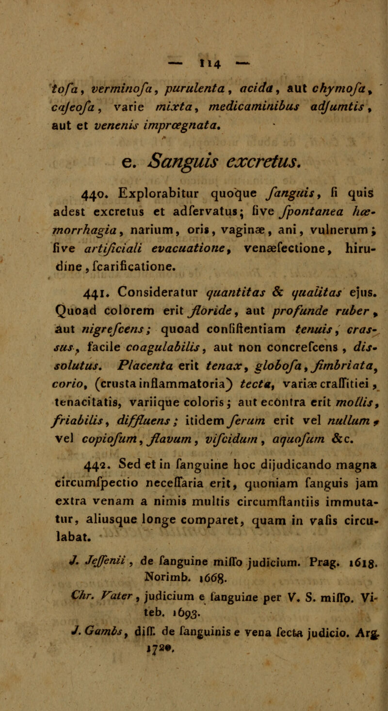 tofa9 verminofa, purulenta, acida, aut chymofa^ cajeofa, varie mixtay medicaminibus adjumtis, aut ct venenis imprcegnata. e. Sanguis excretus. 440. Explorabitur quoque fanguis 9 fi quis adest excretus et adfervatus; five fpontanea hce- morrhagia, narium, oris, vaginae, ani, vulnerum; five artijiciali evacuationef venaefectione, hiru- dine, fcarificatione. 441* Consideratur quantitas & (/ualitas ejus. QuOad colorem eritjloride, aut profunde ruber % aut nigrefcens; quoad contiftentiam tenuis, cras- sus} facilecoagulabilis, aut non concrefcens , dis» solutus. Placenta erit tenax, globofa 9 fmbriata, corio% (crustainflammatoria) tecta9 varia» craffitiei, tenacitatis, variique coloris; aut econtra crit mottisf friabilis, diffLuens; iudeai ferum erit vel nullum* vel copiofum, flavum, vifcidum , aquofum &c. 442. Sed et in fanguine hoc dijudicando magna circumfpectio neceffaria erit, quoniam fanguis jam extra venam a nimis multis circumftantiis immuta- tur, aliusque longe comparet, quam in vafis circu- labat. J. Jejfenii , de fanguine miflb judicium. Prag. 1618. Norimb, \66%. Chr. Vater, judicium e languine per V. S. miflb. Vi* teb. 1693. J. Gambs, difl. de fanguinis e vena fecta judicio. Arg.