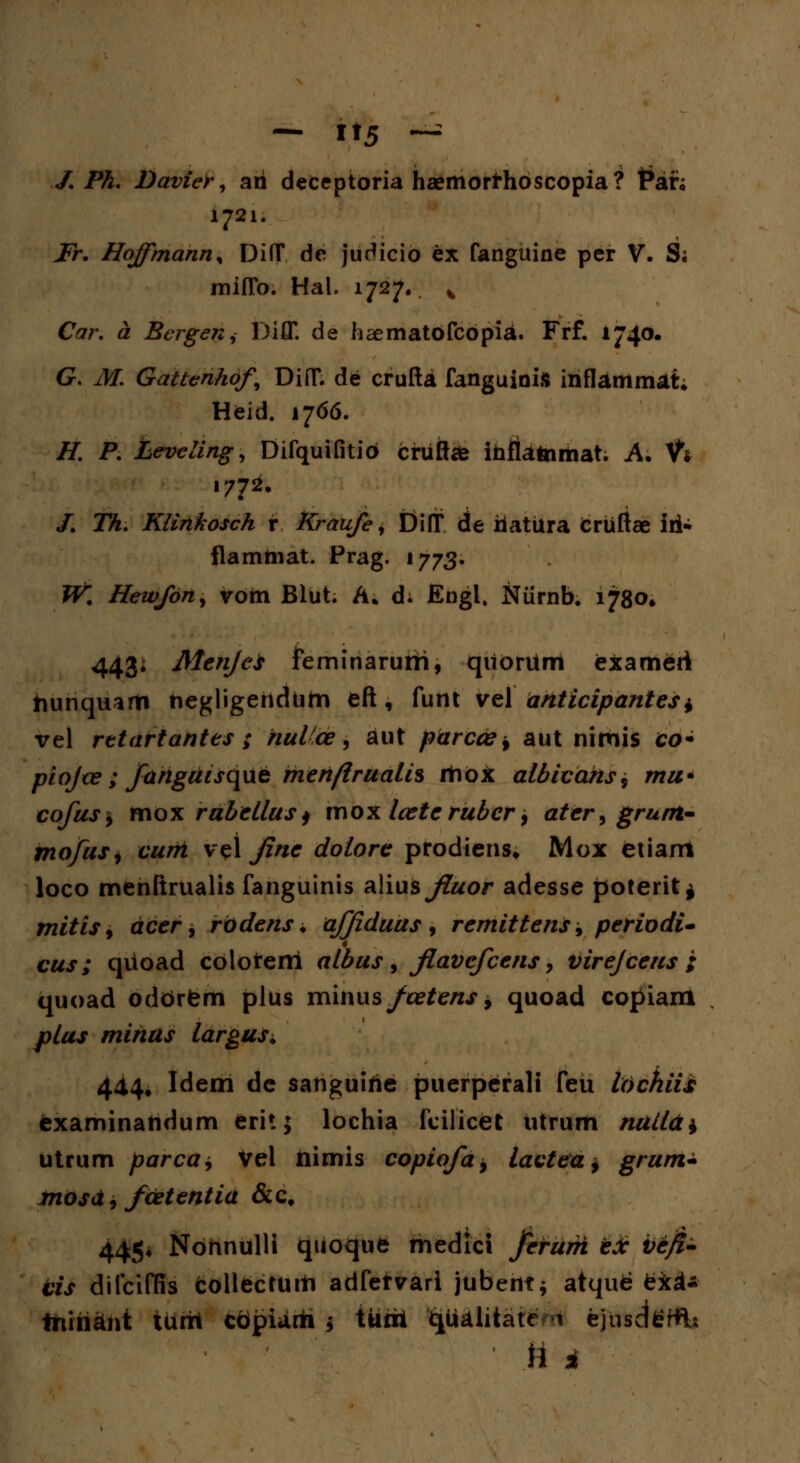 - It5 ~ J. Ph. Davier, ari deceptoria haemorfrhoscopia? t*an 1721. Fr. Hoffmann% DifT de judicio ex fanguine per V. S; miflb. Hal. 1727.. % Car. # Bergen^ Diff. de h^ematofcopia. Frf. 1740. G. ifcT. Gattenhof, DiflT. de crufta fanguinis iriflammat; Heid. 1766. /7. P. Leveiing, Difquifitio cruttee irificttoiiiiat; A. V* 1772. /. Th. Klinkosch r Kraufe, Diff de riatura Cruftae iii- flamtnat. Prag. 1773. W^ Hewfon, vom Blut. A. d; Engl. Niirnb. 1780» 443* MenfeS Jfeminarurfi, quorum exameri tiuriquarti negligehdum eft, furtt vel anticipantes ± vel rttartantes ; nuVce, aut parccs * aut nimis co- piojte ; fanguisqwt mert/irualis riiox albicahs^ mu* eofuS) mox rubellus) xnox lcete rubcr 9 ater^ grunt- mofuS) curit v$\ fine dotore prodiens* Mox etiam loco menftrualis fanguinis a\\u$fiuor adesse poterit* mitisy acer, rbdens ♦ affiduus , remittens 9 periodi- cus; quoad colofrem albus 9 fiavcfcens > virejcens ; quoad oddrtem plus minus/a?£e/*,f * quoad copiam ^/«j minus largus^ 444. Idem de sanguirie puerperali feu Itichiis examinaridum erit; lochia fcilicet utrum nuiia^ utrum parca, Vel nimis copiofa9 tactea, grum^ tnosct, fcetentia &c# 445* Nonnulli quoque medici ferurh tJc Vejf^ vis difciffis collecturti adfefvari jubent* atque tki* tnindnt iritit copiiirh * tuoi t^a^ate * ciusdefflU \l i