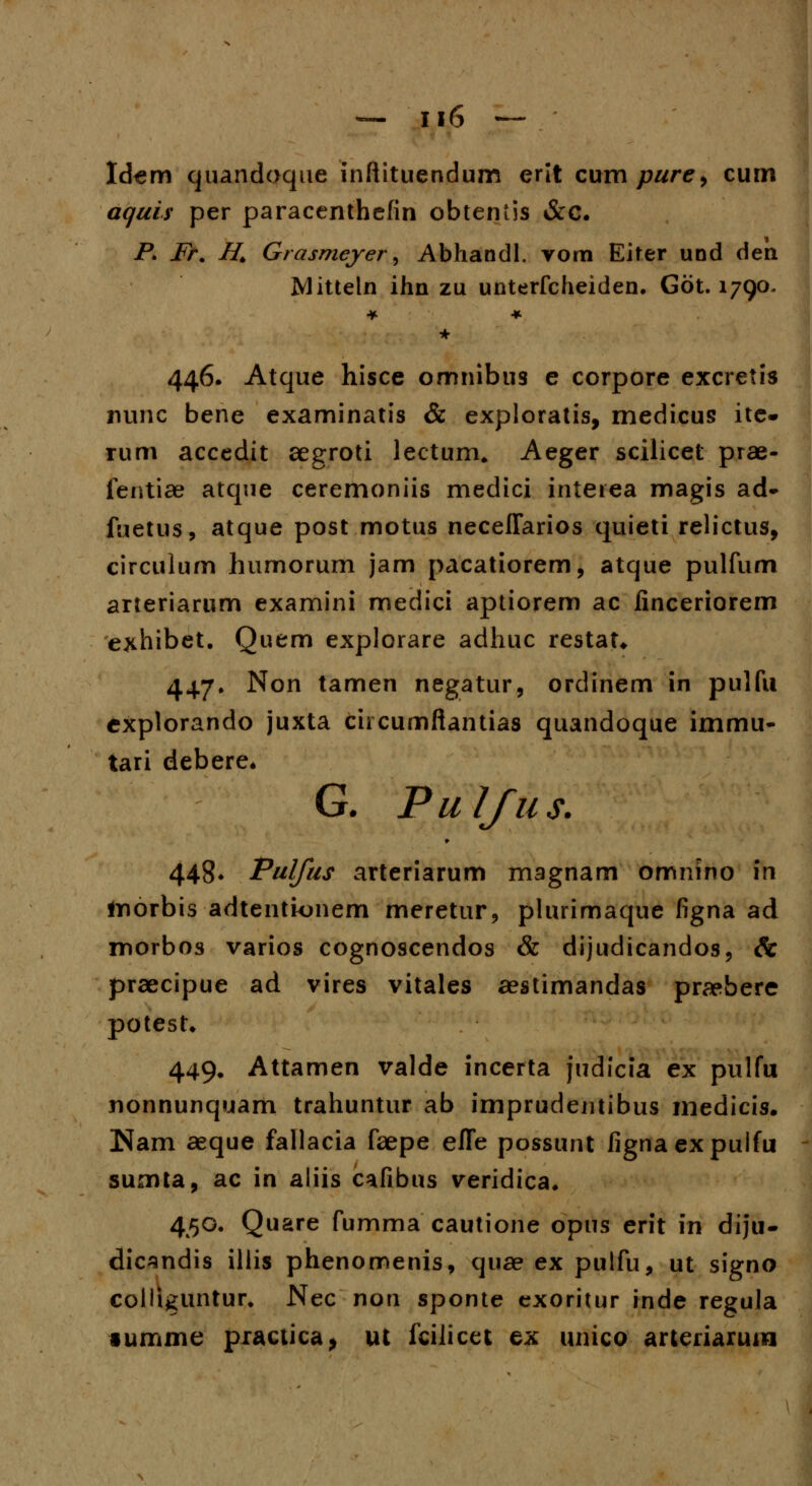 Idem quandoque inftituendum erit cum pure> cum aquis per paracenthefin obtentis &c. P> Fr. H. Grasmeyer, Abhandl. vom Eiter uod den Mitteln ihn zu unterfcheiden. Got. 1790. * 446. Atque hisce omnibus e corpore excretis nunc bene examinatis & exploratis, medieus ite- rum accedit aegroti lectum. Aeger scilicet prae- fentiae atque ceremoniis medici interea magis ad- fuetus, atque post motus neceflarios quieti relictus, circulum humorum jam pacatiorem, atque pulfum arteriarum examini medici aptiorem ac finceriorem exhibet. Quem explorare adhuc restat* 447. Non tamen negatur, ordinem in pulfu explorando juxta circumftantias quandoque immu- tari debere* G. PuIJus. 448* Pulfus arteriarum magnam omnino in inorbis adtentkuiem meretur, plurimaque figna ad morbos varios cognoscendos & dijudicandos, & praecipue ad vires vitales aestimandas praebere potest. 449. Attamen valde incerta judicia ex pulfu nonnunquam trahuntur ab imprudentibus medicis. Nam aeque fallacia faepe efle possunt fignaexpulfu sumta, ac in aliis cafibns veridica. 450. Quare fumma cautione opus erit iti diju- dicsndis illis phenomenis, quae ex pulfu, ut signo colliguntur. Nec non sponte cxoritur inde regula •umme practica, ut iciJicct ex unico arteriarmw