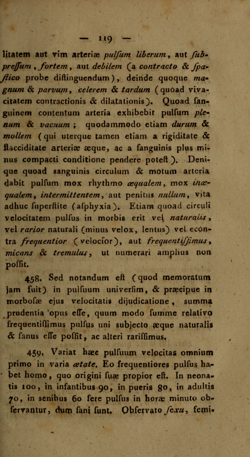 prejjum , fortem, aut debilem (a contracto & fpa- Jiico probe diftinguendum), deinde quoque ma» gnum & parvum9 celerem & tardum (qudad viva- citatem contractionis & dilatationis). Quoad fan- guinem contentum arteria exhibebit pulfum ple* num & vacuum ; quodammodo etiam durum & mollcm (qui uterque tamen etiam a rigiditate & fUcciditate arterice aeque, ac a fanguinis plus mi- nus compacti conditione pendere poteft ). Deni- que quoad sanguinis circulum & motum artcria dabit pulfum mox rhythmo oequalem^ mox inte- qualem, intermittentem, aut penitus nullum% vjta adhuc fuperftite (afphyxia)» Etiam quoad circuli velocitatem pulfus in morbis erit veL naturaus, vel rarior naturali (minus velox, lentus) vct eeOn- tra frequentior (velocior), aut frequentifjimusf micans & tremulus, ut numerari amplius non poffit. 458* Sed notandum eft (quod memoratum jam fuit) in pulfuum univerfim, & praecipue \x% morbofae ejus velocitatis dijudicatione , summa. prudentia ropus efTe, quum modo fumme relativo frequentiflimus pulfus uni subjecto eeque naturalis & fanus efle poffit, ac alteri rariffimus. 459* Variat haec pulfuum velpqitas omnium primo in varia oetate. Eo frequentiores pulfus ha- bet homo, quo origini fuae propior eft. In neona«- tis 100, in infantibus 90, in pueris 8°* W adultis 70, in senibus 60 fere pulfus in horae minuto ob- ferrantur, ckim fani funU Qbfervato/ejra, femi*