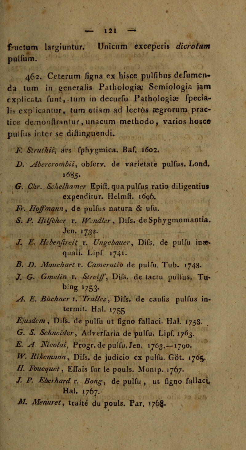 fWictum largiuntur. Unicum exceperis dicrotum pulfum. 462. Ceterum figna ex hisce pulfibus defumen- da tum in generalis Pathologiae Semiologia jam explicata funt, .Itim in decurfu Pathologiae fpecia- 1» eKpicantur, tum etiam ad lectos aegrorum prac- tice de;nonftrantur, unacum methodo, varios hosce pulfus inter se diftinguendi. F. Struthii, ars fphygmica. Baf, 1602. D. * Abercrombii, obferv. de varietate pulfus. Lond. 1685. G. Chr. Schelhamer Epift. qua pulfus ratio diligentius expendirur. Helmft. 1696, Fr. Hoffmann9 de pulfus natura & ufu. S. P. Hilfcher r. Wciidler, Difs. deSphygmomantia. Jen. 1732. /. E. Htbenftreit r. Ungebauer, Difs. de pulfu inae* quali. Lipf 1741. B. D. Mauchartx. Cameratio de pulfu. Tub. 1748« X G. Gmelin r. Streiff, Difs. de tactu pulfus. Tu> bing J753- A. E. Buchner r.Trallcs, Difs. de caufis pulfus in* termit. Hal. 1755 Ejusdem , Difs. de pulfu ut figno fallaci. Hal. 1758. G. S. Schneider, Adverfaria de pulfu. Lipf. 176$. E. A Nicolai, Progr.de puifu.Jen, 1763.—1790. W. Rikemann, Difs. de judicio cx pulfu. Got, 1765. //. Foucquet, Eflais fur le pouls. Montp. 1767. /. P. Eberhard r. Bong, de pulfu , ut figno fallaci Hai. 1767. M. Menuret, traite du pouls. Par. i76§.