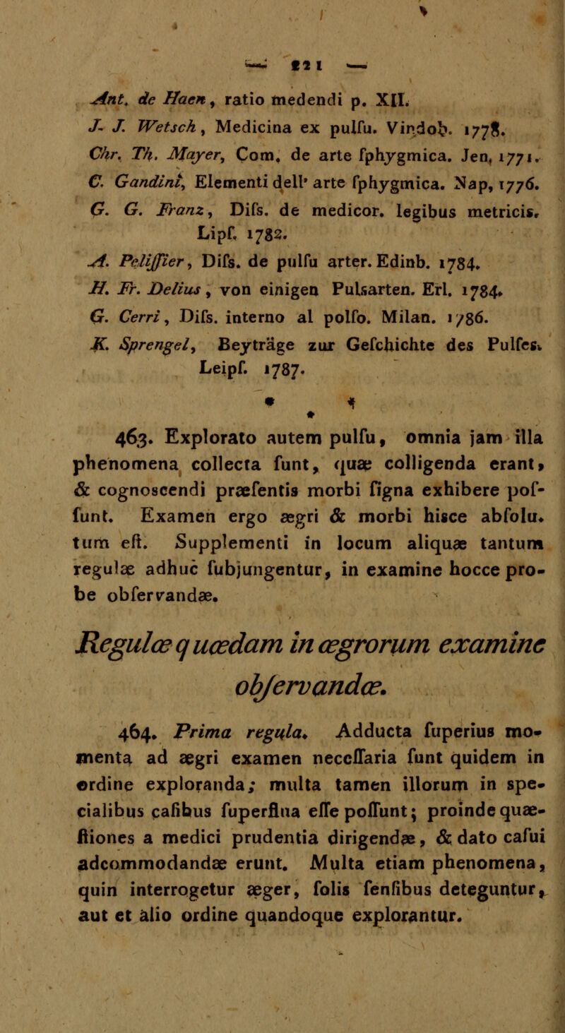 J- J. Wetsch% Medicina ex pulfu. Vindo£>. 1778» Chr. Th. Mayer, Com. de arte fphygmica. Jen, 1771. C. Gandint, Elementi dell, arte fphygmica. Nap, 1776. G. G. IranZj Difs. de medicor. legibus metricise LipH 1782. A. Peliffier, Difs. de pulfu arter. Edinb. 1784. H. Fr. Delius, von einigen Pulsarten. Erl. 1784* Cr. Cerri, Difs. interno al polfo. Milan. 1 /86. K. Sprengely Beytrage zur Gefchichte des Pulfegk Leipf. 1787. 463. Explorato autem pulfu, omnia jam illa phenomena collecta funt, quae colligenda erant, & cognoscendi praefentis morbi figna exhibere pof- funt. Examen ergo aegri & morbi hisce abfolu» tum eft. Supplementi in locum aliquae tantum regulae adhuc fubjungentur, in examine hocce pro- be obfervandae. Regulcequcedam incegrorum examine objervandce. 464* Prima regyla* Adducta fuperius mo» menta ad aegri examen necclTaria funt quidem in erdine exploranda; multa tamen illorum in spe- cialibus cafibus fuperflua eflepoflunt; proindequae- fiiones a medici prudentia dirigendae, & dato cafui adcommodandae erunt. Multa etiam phenomena, quin interrogetur aeger, folis fenfibus deteguntur, aut et alio ordine quandoque explorantur.