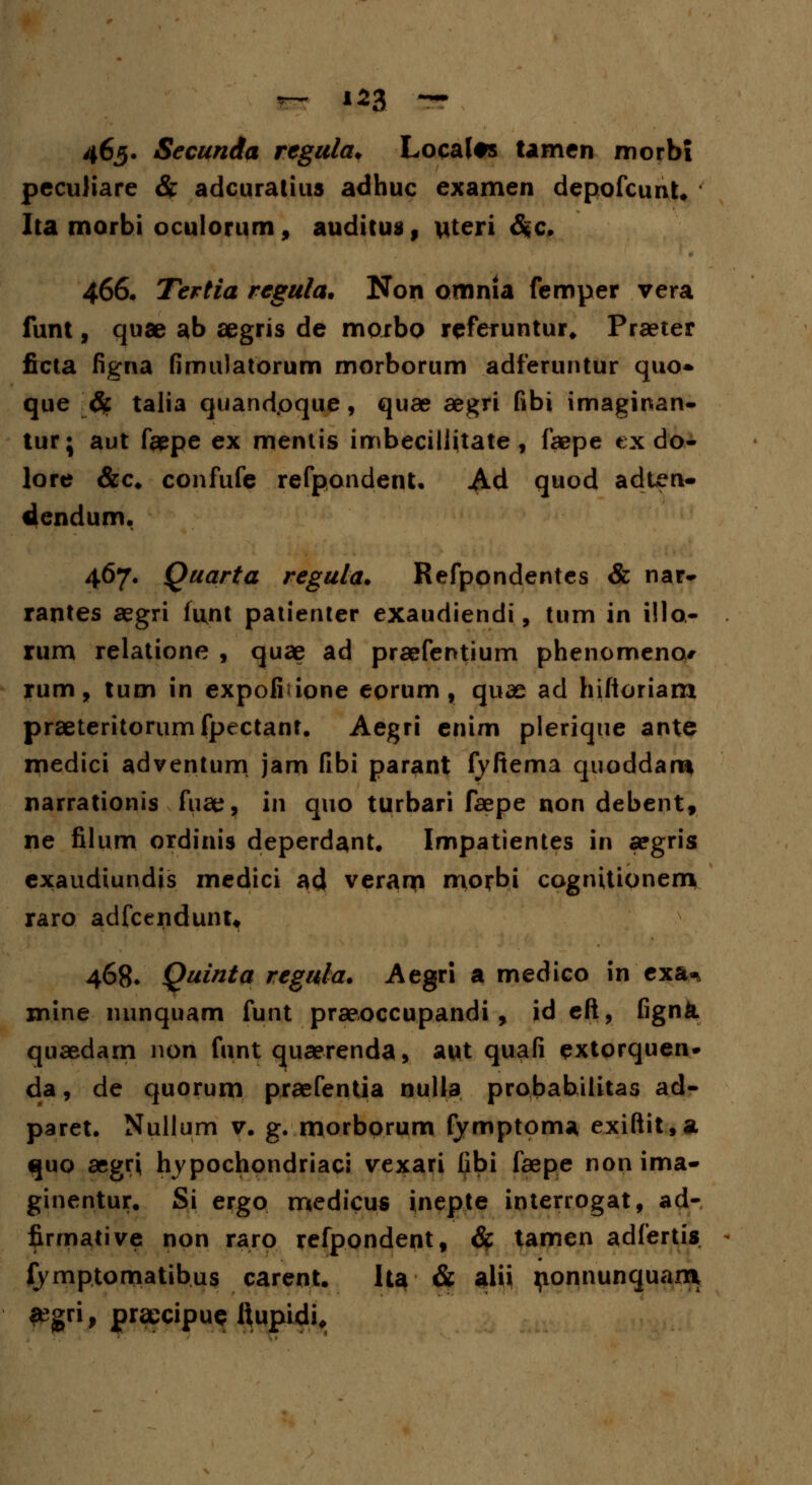 465. Secunda rcgula. Localts tamen nnorbi pcculiare & adcuratius adhuc examen depofcunt. Ita morbi oculorum, auditua, uteri &c. 466. Tertia regula. Non omnia femper vera funt, quae ab aegris de morbo referuntur* Praeter ficta figna fimuJatorum morborum adferuntur quo» que # talia quandpque, quae aegri fibi imaginan- tur; aut f#pe ex menlis imbeciliitate , faepe ex do- lore &c* confufe refpondent. Ad quod adten- dcndum. 467. Quarta regula. Refpondentes & nar- rantes aegri iujru patienter exaudiendi, tum in i!lo- rum relatione , quae ad praefentium phenomencu rum, tum in expolmone eorum, quas ad hifioriarn praeteritorumfpectant. Aegri enim plerique ante medici adventum jam fibi parant fyftema quoddaro narrationis fuae, 111 quo turbari faepe non debent, ne filum ordinis deperdant. Impatientes in aegris exaudiundis medici ad veranp morbi cognitionem raro adfcendunu 468. Quinta regula. Aegri a medico in cxa^ xnine nunquam funt praeoccupandi, id eft, fignk quaedam non funt quaerenda, aut quafi extorquen» da, de quorum praefentia nulla probabilitas ad- paret. Nullum v. g. morborum fymptoma exiftit,* quo aegrj hypochondriaci vexari fibi faepe nonima- ginentur. Si ergo medicus inepte interrogat, ad- firmative non raro refpondent, # tamen adfertis fymptomatibus carent. Ita & alii ponnunquam a?gri, praecipus ftupidi.