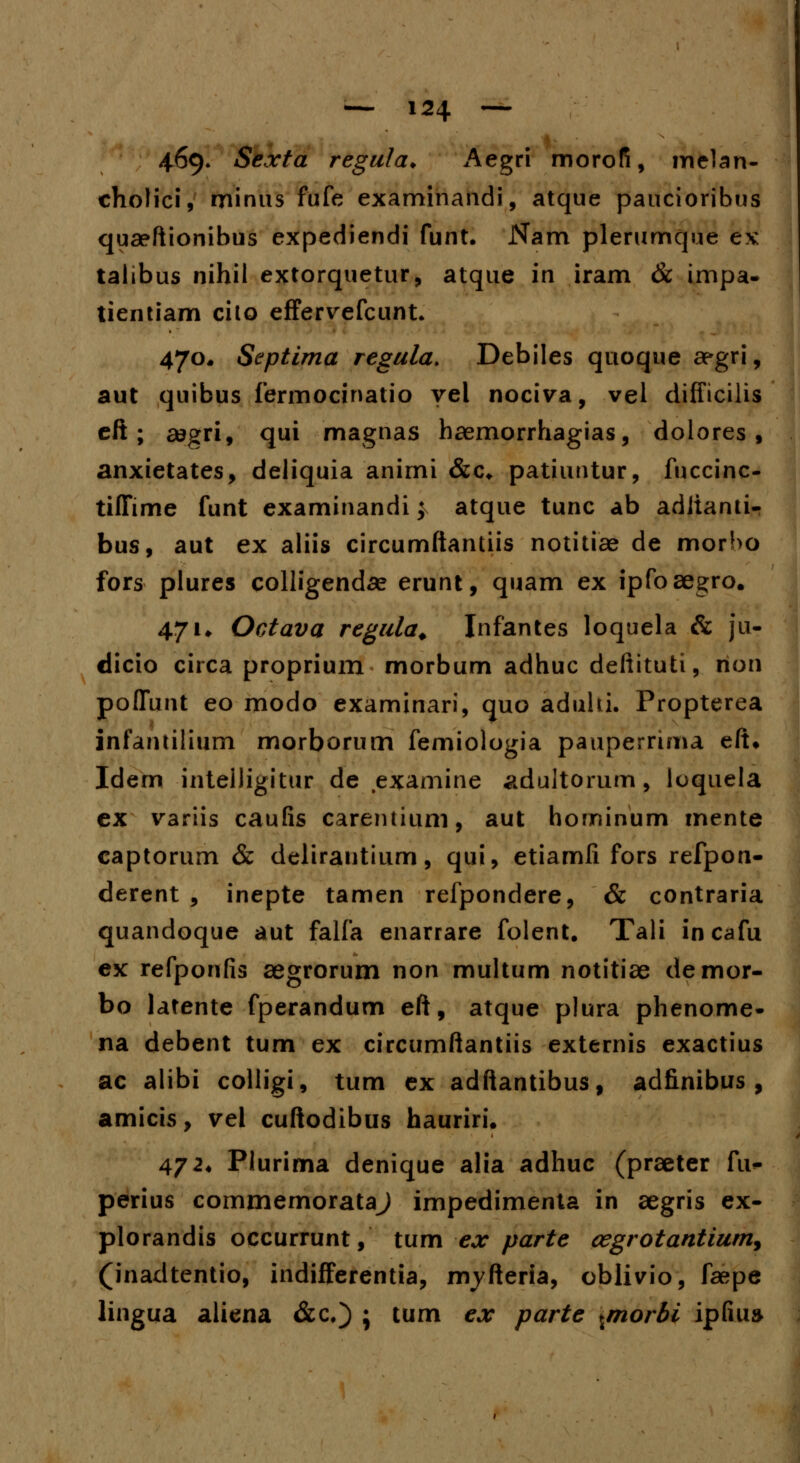 469» Sexta regula* Aegri morofi, melan- cholici, minus fufe examinandi, atque paucioribus quaeftionibus expediendi funt. Nam plerumque ex talibus nihil extorquetur, atque in iram & impa- tientiam cilo effervefcunt. 470* Septima regula. Debiles quoque aegri, aut quibus fermocinatio yel nociva, vel difficilis eft ; a?gri, qui magnas haernorrhagias, dolores , anxietates, deliquia animi &c. patiuntur, fuccinc- tiffime funt examinandi} atque tunc ab aditanti- bus, aut ex aliis circumftantiis notitiae de morbo fors plures colligendae erunt, quam ex ipfoaegro. 471* Octava regula. Infantes loquela & ju- dicio circa proprium morbum adhuc deftituti, rion poffunt eo modo examinari, quo aduhi. Propterea infantilium morborum femiologia pauperrima eft* Idem intelligitur de examine adultorum, loquela ex variis caufis carentium, aut hominum mente captorum & delirautium, qui, etiamli fors refpon- derent , inepte tamen refpondere, & contraria quandoque aut falfa enarrare folent. Tali incafu ex refponfis aegrorum non multum notitiae demor- bo latente fperandum eft, atque plura phenome- na debent tum ex circttmftantiis externis exactius ac alibi colligi, tum ex adftantibus, adfinibus , amicis, vel cuftodibus hauriri. 472. Plurima denique alia adhuc (praeter fu» perius commemorataj impedimenta in aegris ex- plorandis occurrunt, tum ex parte cegrotantium, (inadtentio, indifferentia, nvyfteria, oblivio, faepe lingua aliena &c.} ; tum ex parte ^morbi ipfiua