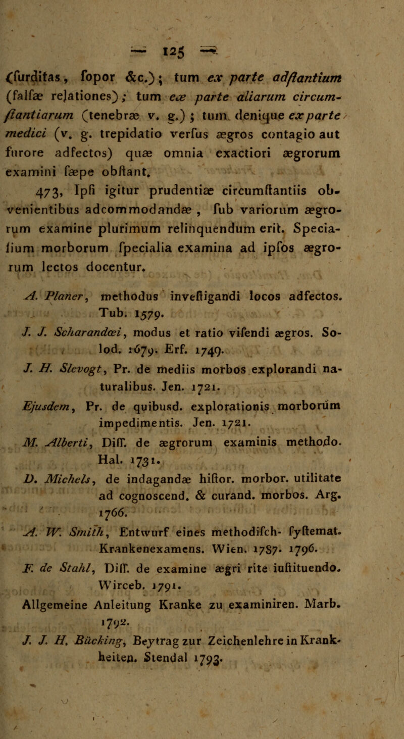 (furditas, fopor &c.); tum ex parte adfiantium (falfae rejationes); tum ece parte aliarum circum* /lantiarum (tenebrae v. g.) ; tum denique exparte medici (v, g. trepidatio verfus aegros contagio aut furore adfectos) quae omnia exactiori aegrorum examini faepe obftant. 473, lpfi igitur prudentiae circumftantiis ob- venientibus adcommodandae , fub variorum aegro- rum examine plurimum relinquendum erih Specia- iium morborum fpecialia examina ad ipfos aegro- rum lectos docentur* A. Planer, methodus invefligandi locos adfectos. Tub. 1579. ./. /. Scharandcei, modus et ratio vifendi aegros. So- lod. 1679. Erf. 1749. /. H. Slevogt, Pr. de mediis motbos explorandi na- turalibus. Jen. 1721. Ejusdem, Pr. de quibusd. explorationis morborum impedimentis. Jen. 1721. M. Alberti^ DiflT. de aegrorum examinis methojdo. Hal. 1731. D. Michels, de indagandae hiftor. morbor. utilitate ad cognoscend. & curand. morbos. Arg. 1766. A. W. Smith, Entwurf eines methodifch- fyftemat. Krankenexamens. Wien. 1787- x79^- K de Stahl9 DiflT. de examine aegri rite iuftituendo, Wirceb. J791. Allgemeine Anleitung Kranke zu examiniren. Marb. 1792. /. /. H. Biccking^ Beytragzur ZeichenlehreinKrank' heiten. Stendal 1793*