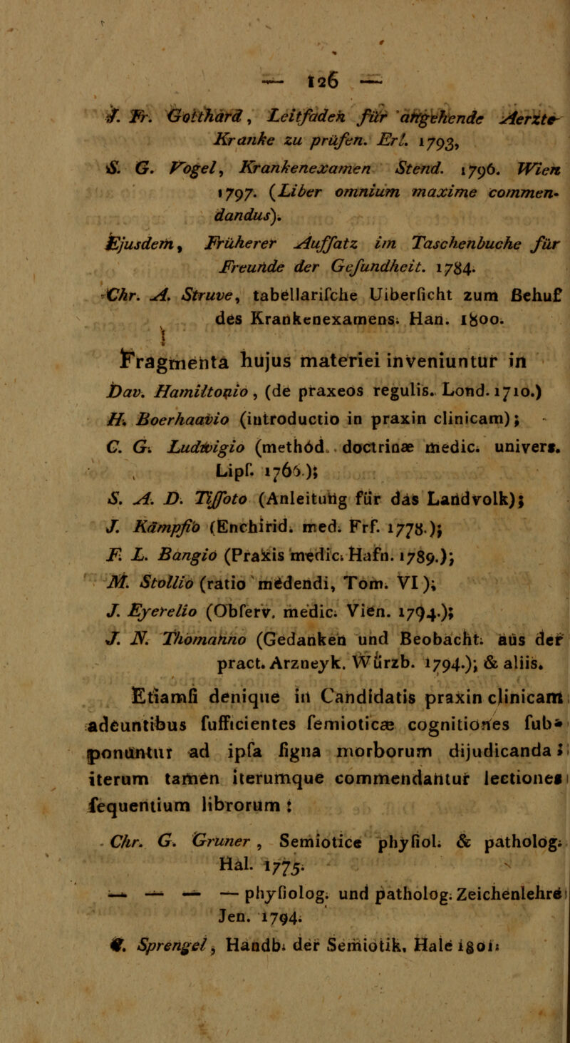 *F. Fr. Goithard, Leitfadeh fur atrgehende Aerzte- Kranke zu prufen. ErL 1793, S. G. Vogel, Krankenexamen Stend. 1796. Wien 1797. (Liber omnium maxime commen- dandus). £jusdemf Fruherer ^iuffatz im Taschenbuche fur Freunde der Gefundheit. 1784. Chr. A. Struve, tabellarifche Uiberficht zum fiehuf des Krankcnexamens. Han. 1800. X 1 ^ragmehta hujus materiei inveniuntur irt Dav. HamUtoqio, (de praxeos regulis. Lond. 1710.) H. Boerhaavio (iutroductio in praxin clinicam); - C. Gi Ludtoigio (methbcL doctrinae medic. univert. Lipf. 1766); S. A. D. Tijfoto (Anleitutig fiir das Laridvolk); /. Kampfio (Enchifid. med. Frf. 1778)} F. L. Bangio (Pralxis m^dici Hafn. 1789.)} M. Stollio (ratio m^dendi, Tom. VI); /. Ejerelio (Obferv. medic. Vten. 1794.)» J. JV. Thomahno (Gedanken und Beobacht; aus der pract. Arzneyk. Wiirzb. 1794.); & aliis. Etiamfi denique iit Cahdidatis praxin cjinicam adeuntibus fufFtcientes femioticae cognkiotfes fub* ponttntur ad ipfa figna morborum dijudicanda > iterum tataen iterumque commehdahtur lectionef fequentiurn librorum : Chr. G. Gruner , Semiotice phyfiol. & patholog; Hal. 1775. —- — — — phyfiolog. und pathologiZeichenlehre» Jen. 1794; #. Sprengel, Handb; der Serriiotik, Haleigoij