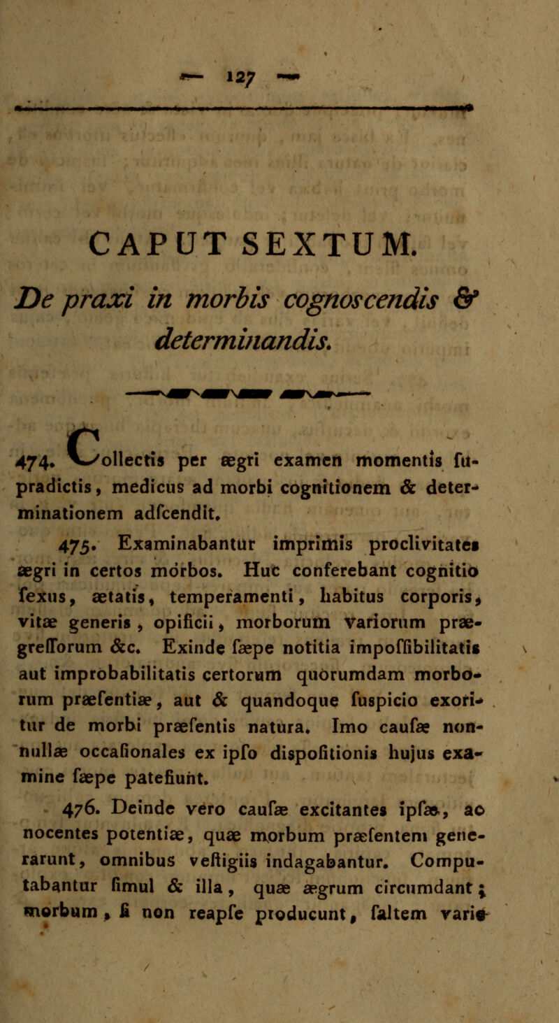 CAPUT SEXTUM. De praxi in morbis cognoscendis & determinandis. 47 4„ V^ollectis per aegri examen momentis fit- pradictis, medicus ad morbi cognitionem & deter- minationem adfcendit, 475. Examinabantur imprimis proclivitatei segri in certos mdrbos. Huc conferebant coghitio fexus, aetatis, temperamenti, babitus corporis, vitae generis , opificii, morborum variorum prae- greflTorum &c. Exinde faepe notitia impoffibilitatis aut improbabilitatis certorum quorumdam morbo- rum praefentiae, aut & quandoque fuspicio exori* tur de morbi praefentis natura. Imo caufae non- nullae occafionales ex ipfo dispofitionis hujus exa- mine faepe patefiuht. 476. Deinde vero caufae excitantes ipf», ao nocentes potentiae, quae morbum praefentem gene- rarunt, omnibus veftigiis indagabantur. Compu- tabantur fimul & illa, quae aegrum circumdant j morbum t £ non reapfe producunt $ faltem vari*