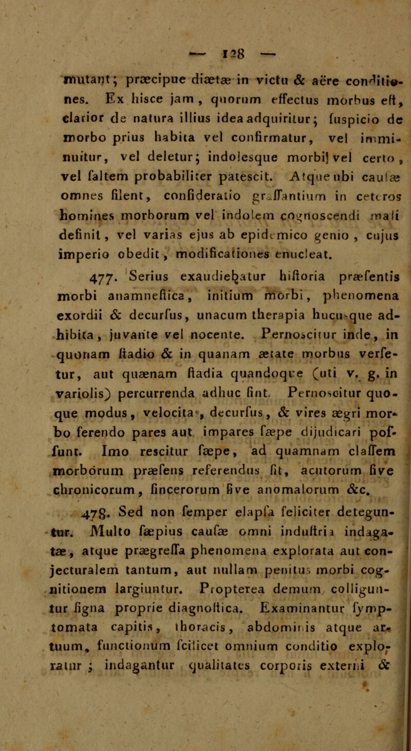 jtmtant; praecipue diaetae in victu & aere con^itie- nes. Ex hisce jam , quorum effectus morbus eft, clarior de natura illius idea adquiritur; fuspicio dc irorbo prius habita vel confirmatur, vel immi- nuitur, vel deletur; indoiesque morbij vel certo , vel faltem probabiliter patescit. Afqueubi caufae omnes filent, confideraiio graflantium in cettros homines morborum vel indolem co^noscendi mali definit, vel varias ejus ab epid^mico genio , cujus imperio obedit, modificationes enucleat. 477. Serius exaudiebatur hiftoria praefentis morbi anamnefiica, initium morbi, phenomena exordii & decurfus, unacum therapia hucn>que ad- hibita , juvante vel nocente. Perno^citur inde, in quonam ftadio & in quanam aecate morbus verfe- tur, aut quaenam fiadia quandoqre (uti v. g, in variolis) percurrenda adhuc fint, Pernoscitur quo- que modus, velocita4, decurfus, & vires aegri mor* bo ferendo pares aut impares faepe dijudicari pof* funt. Imo rescitur faepe, ad quamnam claflem morbdrum praefens referendus fit, acutorum five chronicorum, fincerorum five anomalorum &c# 478* Sed non femper elapfa feliciter detegun- tur. Multo faepius caufae omni induftria indaga- tae, atque praegrefTa phenomena expiorata autcon- jecturalem tantum, aut nullam penitur. morbi cog- nitionern largiuntur. Propterea demum coliigun- tur figna proprie diagnoltica. Examinantur fymp- tomata capitis, thoracis, abdomir is atque ar- tuum, functionum fcilicet omnium conditio explo- ramr ; indagantur qualitaics corporis externi &