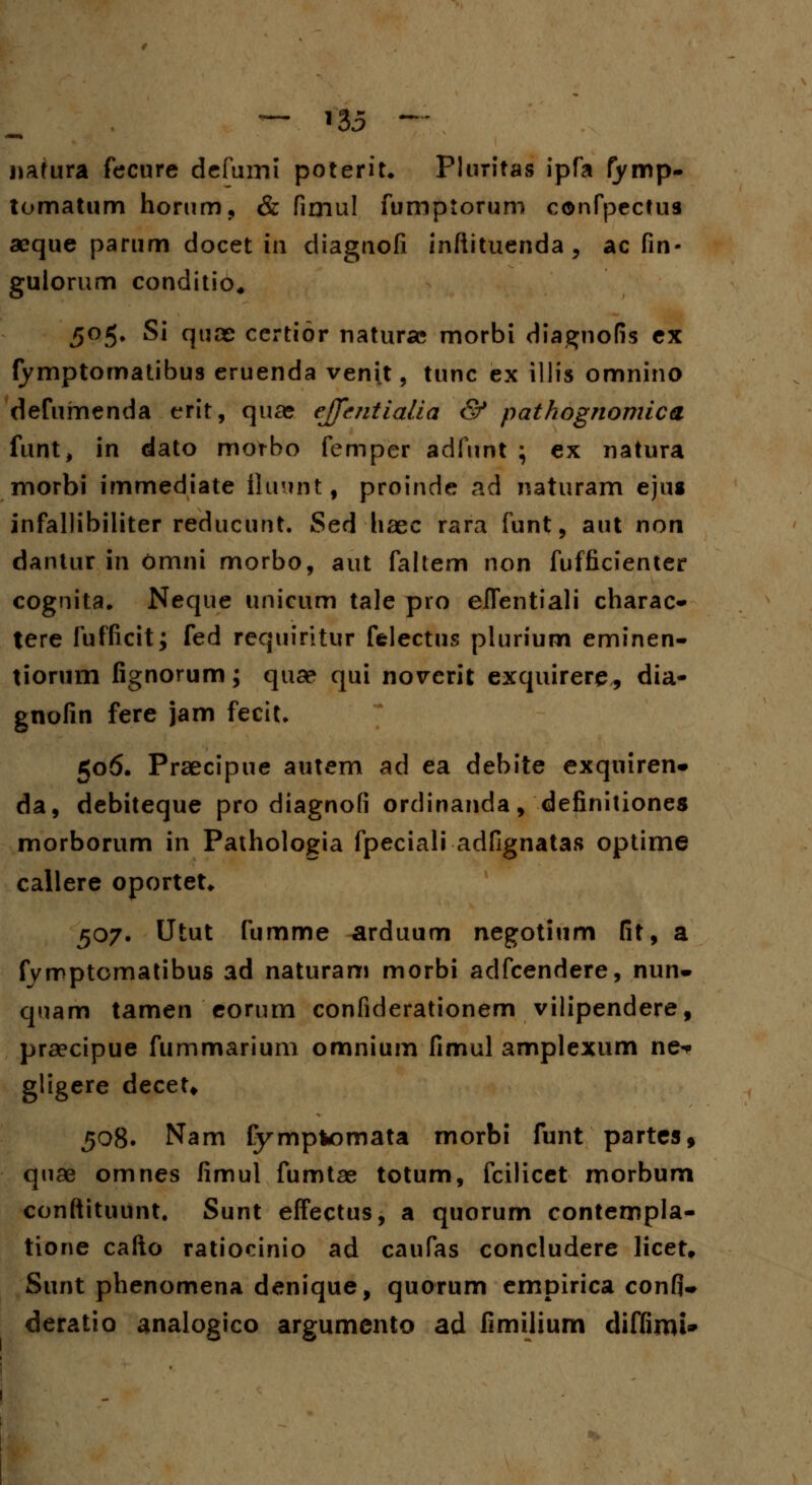 nafura fecure defumi poterit* Pluritas ipfa fymp- tomatum horum, & fimul fumptorum confpectus aeque parum docet in diagnofi infiituenda , ac fin- gulorum conditio, 505. Si quce certior naturae morbi diagnofis ex fymptomatibus eruenda veni.t, tunc ex illis omnino defumenda erit, quas effentialia & pathognomica funt, in dato morbo femper adfunt ; ex natura morbi immediate fluunt, proinde ad naturam ejus infallibiliter reducunt. Sed haec rara funt, aut non dantur in omni morbo, aut faltem non fufficienter cognita. Neque unicum tale pro elfentiali charac- tere fufficit; fed requiritur felectus plurium eminen- tiorum fignorum; quae qui novcrit exquirere, dia- gnofin fere jam fecit* 506. Praecipue autem ad ea debite exquiren* da, debiteque pro diagnofi ordinanda, definitiones morborum in Pathologia fpeciali adfignatas optime callere oportet* 507- Utut fumme arduum negotium fit, a fymptcmatibus ad naturam morbi adfcendere, nun* qnam tamen eorum confiderationem vilipendere, praecipue fummarium omnium fimul amplexum ne^ gligere decet* 508. Nam fymptomata morbi funt partes* qnae omnes fimul fumtae totum, fcilicet morbum conftituunt. Sunt effectus, a quorum contempla- tione cafto ratiocinio ad caufas concludere licet» Sunt phenomena denique, quorum empirica confi- deratio analogico argumento ad fimilium diffimi»