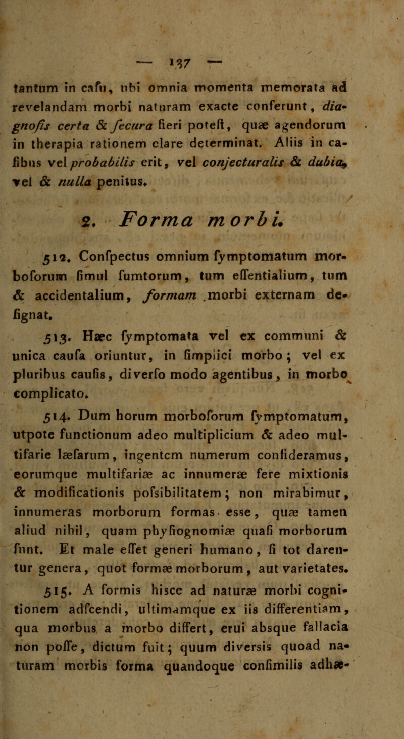 tantum in cafu, nbi omnia momenta memorata ad revelandam morbi naturam exacte conferunt, dia- gnofis certa & ftcura fieri poteft, quae agendorum in therapia rationem clare determinat. Aliis in ca- fibns vel probabilis erit, vel conjecturalis & dubia* ▼el & nulla peniius* 2. Forma morbi. 512. Confpectus omnium fymptomatum mor- boforuwi fimul fumtorum, tum effentialium, tum & accidentalium, formam .morbi externam dc- fignatt 513. Haec fymptomata vel ex communi & unica caufa oriuntur, in fimpiici morbo ; vel ex pluribus caufis, diverfo modo agentibus, in morbo^ complicato* 514. Dum horum morboforum fvmptomatum, utpote functionum adeo rnultiplicium & adeo mul- tifarie laefarum, ingentcm numerum confideramus, eorumque multifariae ac innumerae fere mixtionis & modificationis pofsibilitatem; non mirabimur, innumeras morborum formas esse, quae tamen aliud nihil, quam phyfiognomiae quafi morborum fnnt. Et male eflet generi humano, fi tot daren- tur genera, quot formae morborum, aut varietates. 515» A formis hisce ad naturae morbi cogni- tionem adfcendi, ultimamque ex iis differentiam, qua morbus a morbo differt, erui absque fallacia non pofle, dictum fuit; quum diversis quoad na* turam morbis forma quandoque confimilis adhae-