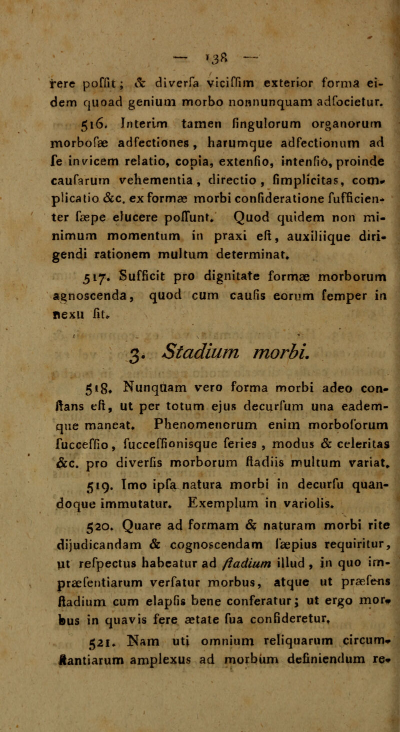 — T3ft y- rere poffit; & diverfa viciffim exterior forma ei- dem quoad genium morbo nonnunquam adfocietur. 516* Interim tamen fingulorum organorurn morbofae adfectiones, harumque adfectionum ad fe invicem relatio, copia, extenfio, intenfio, proinde caufarurn vehementia , directio , fimplicitas, com* plicatio &c, ex formae morbi confideratione fufficien- ter fepe elucere poffunt* Quod quidem non mi- nimum momentum in praxi eft, auxiliique diri- gendi rationem multum determinat* 517» Sufficit pro dignitate formae morborum agnoscenda, quod cum caufis eorum femper in nexu fiu f. * 3. Stadium morhi 518, Nunqtiam vero forma morbi adeo con- ftans eft, ut per totum ejus decurfum una eadem- que maneat* Phenomenorum enim morboforum fucceffio, fucceffionisque feries , modus & celeritas &c. pro diverfis morborum ftadiis multum variat* 519. Imo ipfa natura morbi in decurfu quan- doque immutatur* Exemplum in variolis* 520* Quare ad formam & naturam morbi rite dijudicandam & cognoscendam faepius requiritur, Ut refpectus habeatur ad ftadium illud , in quo im- praefentiarum verfatur morbus, atque ut praefens ftadium cum elapfis bene conferatur j ut ergo mor* feus in quavis fere aetate fua confideretur» 521. Nam utj omnium reliquarum circum* Hantiarum amplexus ad morbum definiendum re*