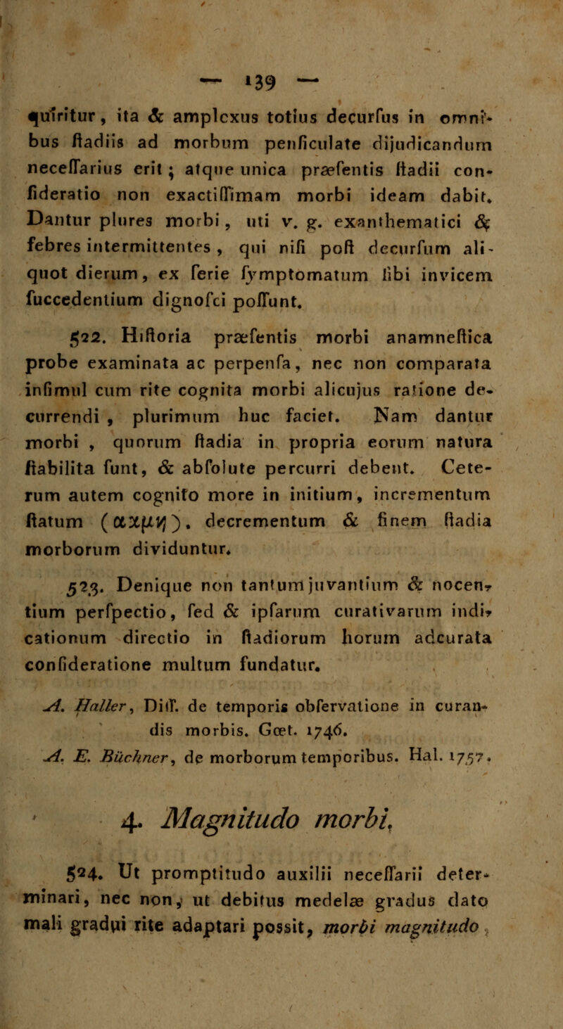 <|u1ritur, ita & amplcxus totius decurfus in omni* bus ftadiis ad morbum penficulate dijudicandurn neceflarius erit; atqne unica praefentis Itadii con- fideratio non exactifTimam morbi ideam dabiu Dantur plures morbi, uti v. g. exanthematici 8$ febres intermittentes , qui nifi poft decurfum ali- quotdierum, ex ferie fymptomatum libi invicem fuccedentium dignofci poflunt. $12. Hiftoria praefentis morbi anamneftica probe examinata ac perpenfa, nec non comparata infimul cum rite cognita morbi alicujus rafione de- currendi , plurimum huc faciet. Nam dantur morbi , quorum ftadia in propria eorurn natura itabilita funt, & abfolute percurri debent* Cete- rum autem cognito more in initium, incrementum ftatum (0t3tfXVJ). decrementum & finem ftadia morborum dividuntur* 523. Denique non tantumjuvantium & nocenr tium perfpectio, fed & ipfarum curativarum indi* cationum directio in fiadiorum honnn adcurata confideratione multum fundatur. ^i. Haller, DiiT. de temporis obfervatione in curaa- dis morbis. Goet. 1746, \A. E. Buchner, de morborum temporibus. Hal. 17,5?. 4. Magnitudo morbi, 524, Ut promptitudo auxilii neceflarii deter* jninari, nec non, ut debitus medelae gradus dato mali gradni rite adaptari possit, morbi magnitudo