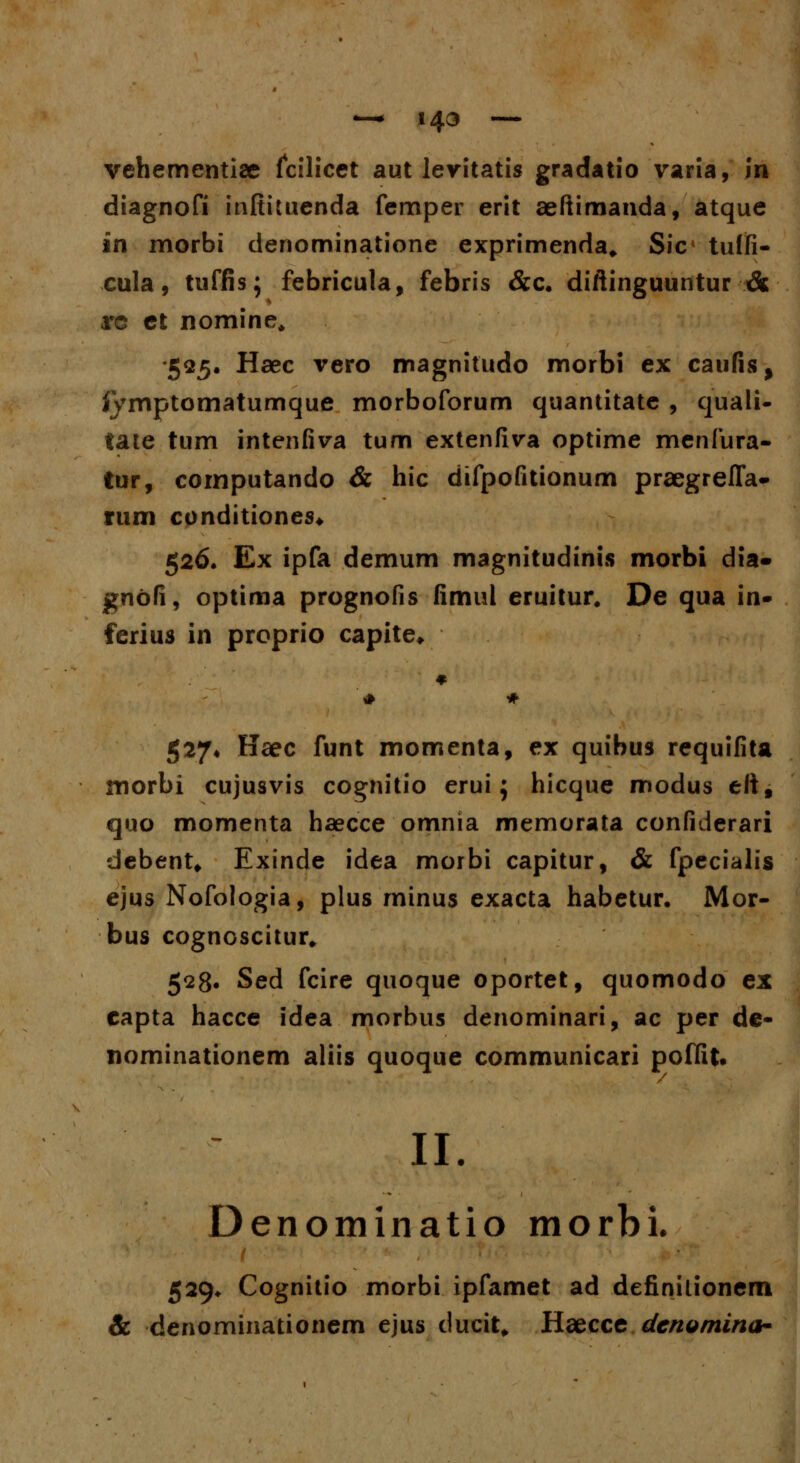 —* 143 — vehementiae fcilicet aut levitatis gradatio varia, in diagnofi inftituenda femper erit aeftimanda, atque in morbi denominatione exprimenda, Sic< tulfi- cula, ttiffis; febricula, febris &c. diftinguuntur & rc et nomine, •525. Haec vero magnitudo morbi ex caufis, fymptomatumque morboforum quantitate , quali- tate tum intenfiva tum extenfiva optime menfura- tur, cornputando & hic difpofitionum praegreffa- rum conditiones. 526. Ex ipfa demum magnitudinis morbi dia» gnbfi, optima prognofis fimul eruitur. De qua in- ferius in proprio capite. 527* Haec funt momenta, ex quibus requifita morbi cujusvis cognitio erui; hicque modus ettf quo momenta haecce omnia memorata confiderari debent* Exinde idea morbi capitur, & fpecialis ejus Nofologia, plus minus exacta habetur. Mor- bus cognoscitur# 528. Sed fcire quoque oportet, quomodo ex capta hacce idea morbus denominari, ac per de- nominationem aliis quoque communicari poffit. II. Denominatio morbi. 529* Cognitio morbi ipfamet ad definilionem & denominationem ejus ducit, Haecce denomina-