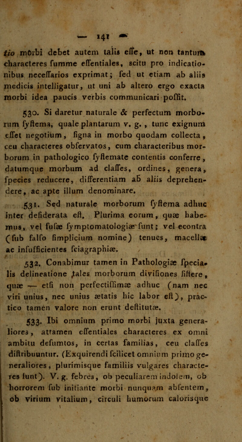 tio mOrbi debet autem talis effe, ut non tanturfc characteres fumme effentiales, scitu pro indicatio- nlbus neceffarios exprimat; fed ut etiam ab aliis medicis intelligatur, ut uni ab altero ergo exacta morbi idea paucis verbis communicari poffit* 530. Si daretur nalurale & perfectum morbo- rum fyftema, quale plantarum v* g, , tunc exignum effet negotium, figna in morbo quodam collecta, ceu characteres obfervatos, cum characteribus mor- borum in pathologico fyftemate contentis conferre, datumque morbum ad claffes, ordines, genera, fpecies reducere, differentiam aB aliis deprehen- dere, ac apte illum denominare* 531. Sed naturale morborum fyftema adhuc inter defiderata eft, Plurima eorum, quae habe- mus, vel fufae fymptomatologiaR funt; vel econtra (fub falfo fimplicium nomine) tenues, macellat ac infufficientes fciagraphice. 532. Conabimur tamen in Pathologiae fpecia» lis delineatione Jales morborum divifiones fifteref quae — etfi non perfectiffimae adhuc (nam nec viri unius, nec unius aetatis hic labor eft), prac- tico tamen valore non erunt deftitutae. 533» Ibi omnium primo morbi juxta genera- liores, attamen effentiales characteres ex omni ambim defumtos, in certas familias, ceu claffes diftribuuntur. (Exquirendi fcilicet omnium primoge- neralioreSj plurimisque familiis vulgares characte- res iunt). V. g. febres, ob peculiarem indolern, ob horrorem fub initiante morbi nunqua/n abfentem, ob virium vitalium, circuli humorum calorisque