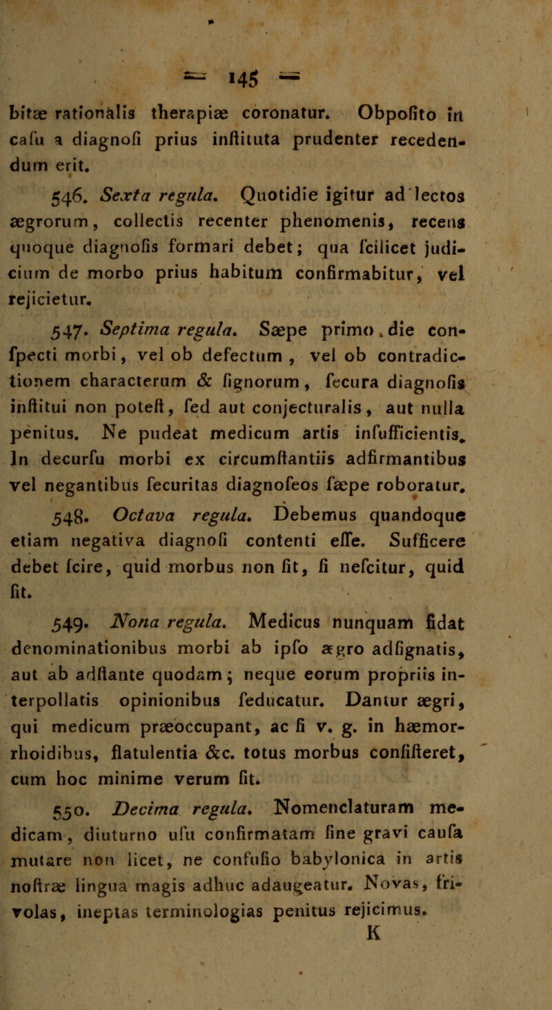 bitae rationklis therapiae coronatur. Obpofito irt cafu a diagnofi prius inftituta prudenter recedett- dum erit. 546. Sexta regula. Quotidie igitur ad lectos aegrorum, collectis recenter phenomenis, receng quoque diagnofis formari debet; qtia fciiicet judi- cium de morbo prius habitum confirmabitur, vel rejicietur, 547. Septima regula. Saepe primo . die con- fpecti morbi, vei ob defectum , vel ob contradic- tionem characterum & fignorum , fccura diagnofig inftitui non poteft, fed aut conjecturalis, aut nulla penitus. Ne pudeat medicum artis infufficientis» ln decurfu morbi ex circumftantiis adfirmantibus vel negantibus fecuritas diagnofeos faepe roboratur, 548. Octava regula. Debemus quandoque etiam negativa diagnofi contenti effe. Sufficere debet fcire, quid morbus non fit, fi nefcitur, quid fiL 549. Nona regula. Medicus nunquam fidat dcnominationibus morbi ab ipfo aegro adfignatis* aut ab adftante quodam; neque eorum propriis in- terpollatis opinionibus feducatur* Dantur aegri, qui medicum praeoccupant, ac fi v* g. in haemor- rhoidihus, flatulentia &c. totus morbus confifteret, cum hoc minime verum fit. 550. Decima regula. Nomenclaturam me- dicam, diuturno ufu confirmatam line gravi caufa mutare non licet, ne confufio babylonica in artis noftrae lingua magis adhuc adaugeatur* Novas, fri- volas, inepias terminologias penitus rejicimus» K