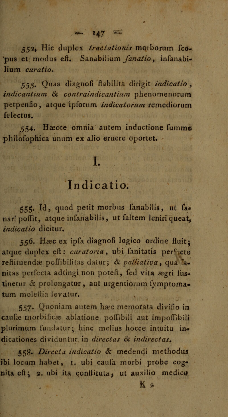 55*2) Hic duplex tractationis mqrborum fcO- •pus et modus eft* Sanabiiium fanatio, infanabi* lium curatio* 553* Quas diagnofi ftabilita dirigit indicatio , indicantium & contraindicantium phenomenorum perpenfio, atque ipforum indicatorum remediorum felectus* 554. Haecce omnia autem inductione fumme philofophica unum ex alio eruere oportet. L Indicatio. 555* H» quod petit morbus fanabilis, Ut fa* naripoffit, atque infanabilis, ut faltem leniriqueat^ indicatio dicitur* 556. Haec ex ipfa diagnofi logico ordine fluit; atque duplex elt: curatoria, ubi fanitatis per^ixte reftituendse pofTibilitas datur; & palliativa, qua a* nitas perfecta adtingi non poteft, fed vita aegri fus* tinetur & prolongatur, aut urgentiorum fymptoma- tum moleltia levatur. 557* Quoniam autem haec memorata divifio in caufas morbificae ablatione polfibiji aut impofTibili plurimum fundatur' hinc melius hocce intuitu in# dicationes dividuntur/in dircctas & indirectas* 558. Directa indicatio & medendi methodus ibi locum habet, u ubi caufa morbi probe cog* nita eftj 2* ubi ita conttituU^ ut auxilio medicu