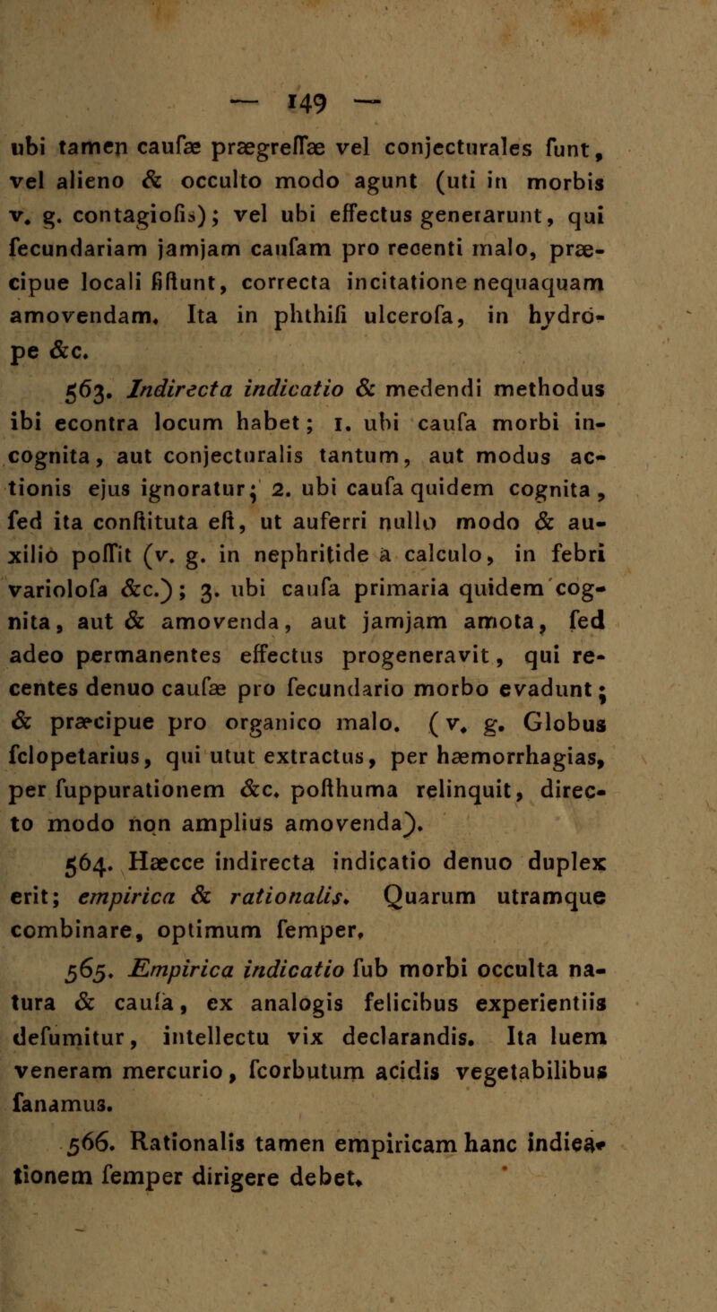 ubi tamen caufae praegreflae vel conjecturales funt, vel alieno & occulto modo agunt (uti in morbis v. g. contagiofii); vel ubi effectus generarunt, qui fecundariam jamjam caufam pro reoenti malo, prae- cipue locali fiftunt, correcta incitatione nequaquam amovendam, Ita in phthifi ulcerofa, in hvdrd- pe &c* 563. Indirecta indicatio & medendi methodus ibi econtra locum habet; 1. ubi caufa morbi in- cognita, aut conjecturalis tantum, aut modus ac- tionis ejus ignoratur; 2. ubi caufa quidem cognita , fed ita conftituta eft, ut auferri nullo modo & au- xilio polfit (v. g. in nephritide a calculo, in febri variolofa &c.); 3. ubi caufa primaria quidem cog- nita, aut & amovenda, aut jamjam amota, fed adeo permanentes effectus progeneravit, qui re- centes denuo caufae pro fecundario morbo evadunt j & prarcipue pro organico malo. (v# g. Globus fclopetarius, qui utut extractus, per haemorrhagias, per fuppurationem &c* pofthuma relinquit, direc- to modo non amplius amovenda). 564. Haecce indirecta indicatio denuo duplex erit; empirica & rationalis* Quarum utramque combinare, optimum femper, 565. Empirica indicatio fub morbi occulta na- tura & caufa, ex analogis felicibus experientiis defumitur, intellectu vix declarandis. Ita luem veneram mercurio f fcorbutum acidis vegetabilibus fanamus. 566. Rationalis tamen empiricam hanc indiea* tionem femper dirigere debeU