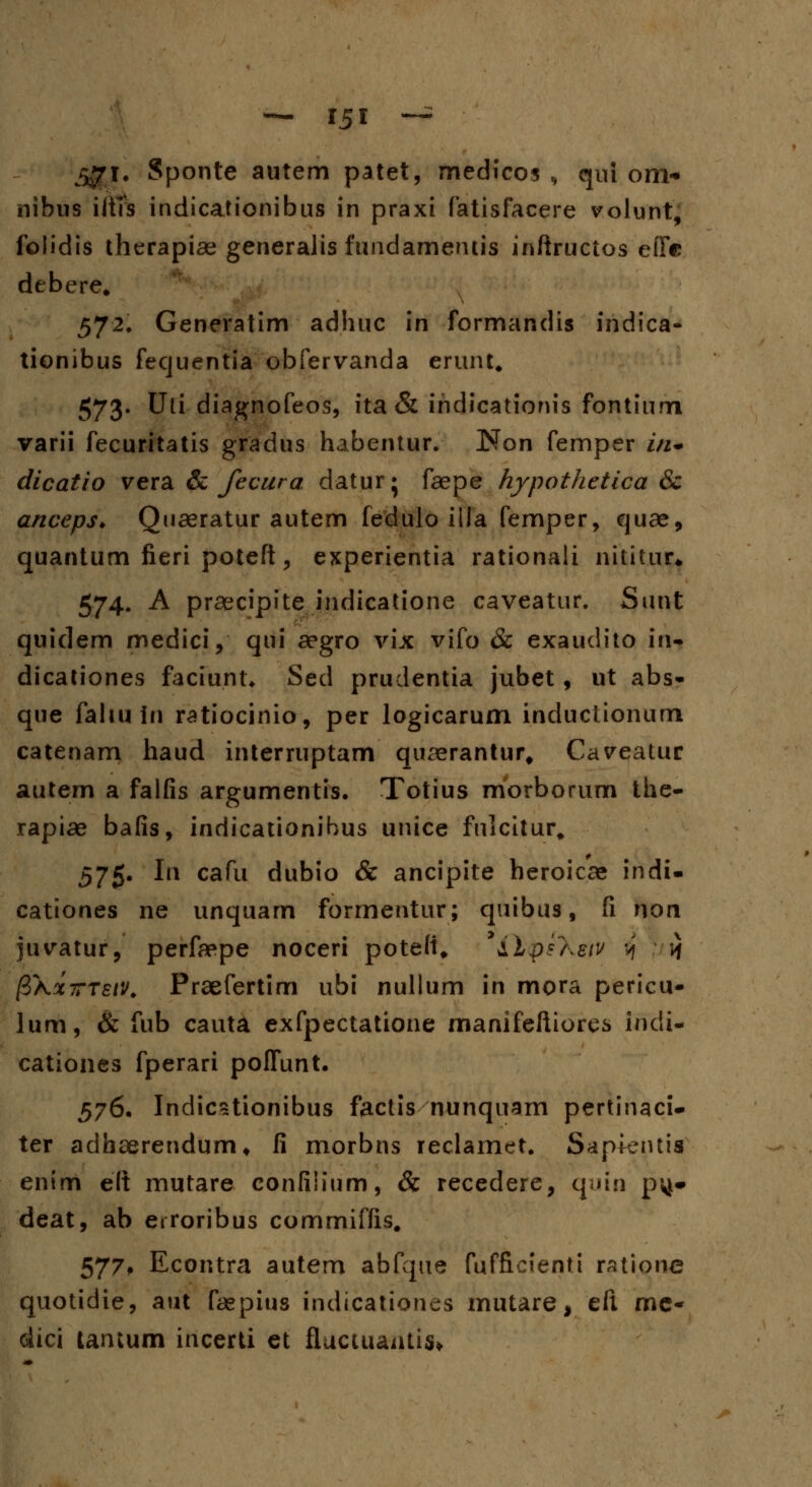 ^jri. Sponte autem patet, medicos , qui om- nibus iltTs indicationibus in praxi fatisfacere volunt, foiidis therapiae generalis fundamentis inftructos efic debere. 572. Generatim adhuc in formandis indica- tionibus fequentia obfervanda erunt. 573. Uti diagnofeos, ita & indicationis fontium varii fecuritatis gradus habentur. Non femper in+ dicatio vera & Jecura daturj faepe hypothetica & anceps* Quaeratur autem fedulo iila femper, quae, quantum fieri poteft, experientia rationali nititur» 574. A praecipite indicatione caveatur. Sunt quidem medici, qui aegro vix vifo & exauclito in- dicationes faciunt* Sed prudentia jubet, ut abs- que faltu In ratiocinio, per logicarum inductionum catenam haud interruptam quaerantur, Caveatur autem a falfis argumentis. Totius morborum the- rapiae bafis, indicationibus unice fnicitur. 575. In cafu dubio & ancipite beroicae indi- cationes ne unquam forrnentur; quibus, fi non juvatur, perfaepe noceri pote(t# yilp?'Keiv $ w (ZXxttsiv. Praefertim ubi nullum in mora pericu- lum, & fub cauta exfpectatione manifeftiores indi- cationes fperari polfunt. 576. Indicstionibus factis nunquam pertinaci- ter adhserendum* fi morbns reclamet. Sap+entia enim elt mutare confiiium, & recedere, quin pyj* deat, ab erroribus commiffis. 577# Econtra autem abfque fufficienti rattorie quotidie, aut faepius indicationes rnutare, eft mc- dici tantum incerti et fluciuaiitis*.