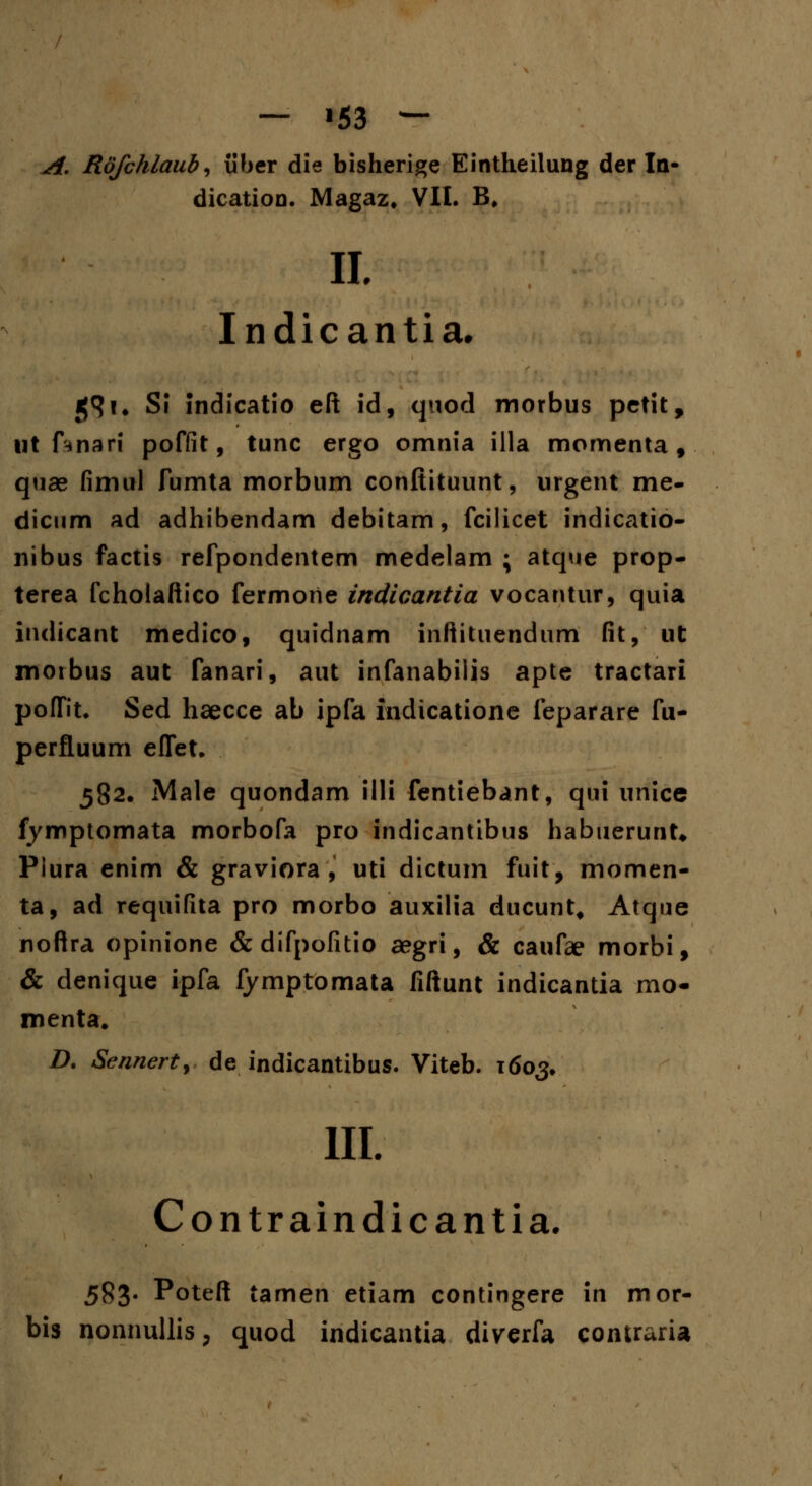 — '53 — A. Rofchlaub, iiber die bisherige Eintheilung der In- dication. Magaz. VII. B, II. Indicantia. j|9i# Sl indicatio eft id, quod morbus petit, ut ftnari poffit, tunc ergo omnia illa momenta , quae fimtil fumta morbum conftituunt, urgent me- dicum ad adhibendam debitam, fcilicet indicatio- nibus factis refpondentem medelam ; atque prop- terea fcholaftico fermoiie indicantia vocantur, quia indicant medico, quidnam inftituendum fit, ut moibus aut fanari, aut infanabilis apte tractari poflfit. Sed haecce ab ipfa indicatione feparare fu- perfluum eflet. 582. Male quondam illi fentiebant, qui unice fymptomata morbofa pro indicantibus habuerunt* Plura enim & graviora , uti dictum fuit, momen- ta, ad requifita pro morbo auxilia ducunt, Atque noftra opinione & difpofitio aegri, & caufae morbi, & denique ipfa fymptomata fiftunt indicantia mo- menta. D. Sennert, de indicantibus. Viteb. 1603. III. Contraindicantia. 583. Poteft tamen etiam contingere in mor- bis nonnullis, quod indicantia diverfa contraria
