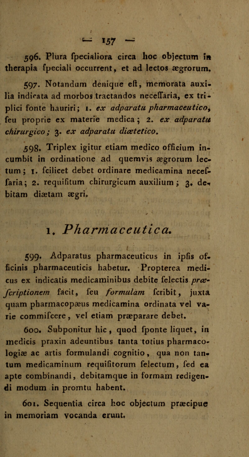 596* Plura fpecialiora circa hoc objectum 11* therapia fpeciali occurrent, et ad lectos aegrorum. 597* Notandum denique eft, memorata auxi- lia indirata ad morbos tractandos neceflfaria, ex tri- plici fonte hauriri; 1. ex adparatu pharmaceuticof feu proprie ex materie medica; 2. ex adparatu chirurgico; 3. ex adparatu dicetetico. 598. Triplex igitur etiam medico officium in- cumbit in ordinatione ad quemvis aegrorum lec- tum; 1. fcilicet debet ordinare medicamina necef- faria; 2* requifitum chirurgicum auxilium; 3* de* bitam diaetam aegri. i. Pharmaceutica. 599. Adparatus pharmaceuticus in ipfis of. ficinis pharmaceuticis habetur. Propterea medi- cus ex indicatis medicaminibus debite felectis prce* fcriptionern facit, feu formulam fcribit, juxta quam pharmacopaeus medicamina ordinata vel va- rie commifcere, vel etiam praeparare debet. 600. Subponitur hic , quod fponte liquet, in medicis praxin adeuntibus tanta totius pharmaco» logiae ac artis formulandi cognitio, qua non tan* tum medicaminum requifitorum felectum, fed ea apte combinandi, debitamque in formam redigen- di modum in promtu habent. 601. Sequentia circa hoc objectum praecipue in memoriam yocanda erunt.