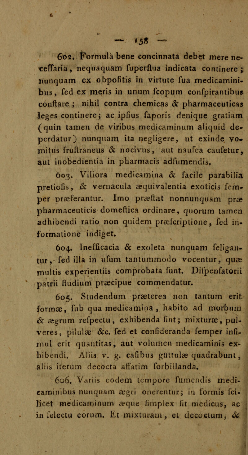 602* Formula bene concinnata debet mere ne- «eflaria, nequaquam fuperflua indicata continere ; nunquam ex obpofitis in virtute fua medicamini- bus, fed ex meris in unum fcopum confpirantibus conftare ; nihil contra chemicas & pharmaceuticas leges continerej ac ipfius faporis denique gratiam (quin tamen de viribus medicaminum aliquid de- perdatur) nunquam ita negligere, ut exinde vo- rnitus fruftraneus & nocivus, aut naufea caufetur, aut inobedientia in pharmacis adfumendis» 603* Viliora medicamina & facile parabilia pretiofis, & vernacula aequivalentia exoticis fem- per praeferantur. Imo praeliat nonnunquam prae pharmaceuticis domeftica ordinare, quorum tamen adhibendi ratio non quidem praeicriptione, fed ii> formatione indiget* 604* Inefficacia & exoleta nunquam feligan- tur, fed illa in ufum tantummodo vocentur, quae multis experientiis comprobata funt, Difpenfatorii % patrii ftudium praecipue commendatur. 605. Studendum praeterea non tantum erit formae, fub qua medicamina , habito ad morbum & asgrum refpectu, exhibenda fint; mixturae, pul- veres, pilulae &c. fed et confideranda femper infi- mul erit quantitas, aut volumen medicaminis ex- hibendi. Aliis v. g. cafibus guttulae quadrabunt, aliis iterum decocta affatim forbitlanda. 606. Variis eodem tempore fumendis medi- caminibus nunquam aegri onerentur; iri formis fci- licet medicaminum aeque fimplex fit medicus, ac in felectu eorum. Et mixturam, et decoctum, &