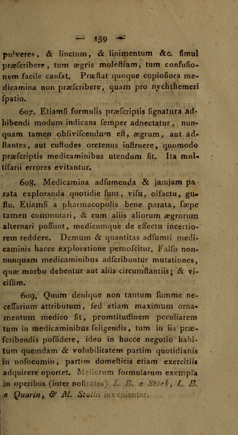 puWercs, & linctum, & linimentum &c. fimul praefcribere , tum aegris molefiiam, tum confufio- nem facile canfat, Praefiat quoque copiofiora me- dicamina non praefcribere, quam pro nychthemeri fpatio. 607. Etiamfi formulis praefcriptis fignatura ad- hibendi modum indicans fertiper adnectatur, nun- quam tamen oblivifcendum eft, aegrum, aut ad- ftantes, aut cuftodes oretenus inftruere, quomodo praefcriptis medicaminibus utendum fit. Ita mul- tifarii errores evitantur. 60H. Medicamina adfumenda & jamjam pa- rata exploranda quotidie funt, vifu, olfactu, gu# fiu. Etiamfi a pharmacopolis bene parata, faepe tamen commutari, & cum aiiis aliorum aegrorum alternari poffunt, medicumque de effectu incertio- rem reddere. Demum & quantitas adfumti medi- caminis hacce exploratione pernofcitur. Falfo non- nunquam medicaminibus adfcribuntur mutationes, quae morbo debentur aut aliis circumftantiis; Sc vi- ciffim. 609, Quum denique non tantum fumme ne* ceffarium attributurn, fed etiam maximum orna- mentum medico fit, promtitudinem peculiarem tum in medicaminibus feligendis, tum in iis prae- fcribendis poffidere, ideo in hocce negotio habi- tum quemdam & volubilitatem partim quotidianis in nofocomio, partim domefticis etiam exercitiis adquirere oportet. JVIeiicrum formuiarum exempla in operibus (inter i>o(lrat$$) L< B. a Stork, L9 B, a Quarin, & Al. Slollii invcixmnnt^